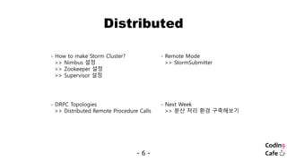 Distributed
- 6 -
- How to make Storm Cluster?
>> Nimbus 설정
>> Zookeeper 설정
>> Supervisor 설정
- Remote Mode
>> StormSubmitter
- DRPC Topologies
>> Distributed Remote Procedure Calls
- Next Week
>> 분산 처리 환경 구축해보기
 