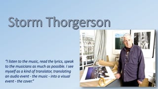 “I listen to the music, read the lyrics, speak 
to the musicians as much as possible. I see 
myself as a kind of translator, translating 
an audio event - the music - into a visual 
event - the cover.” 
 