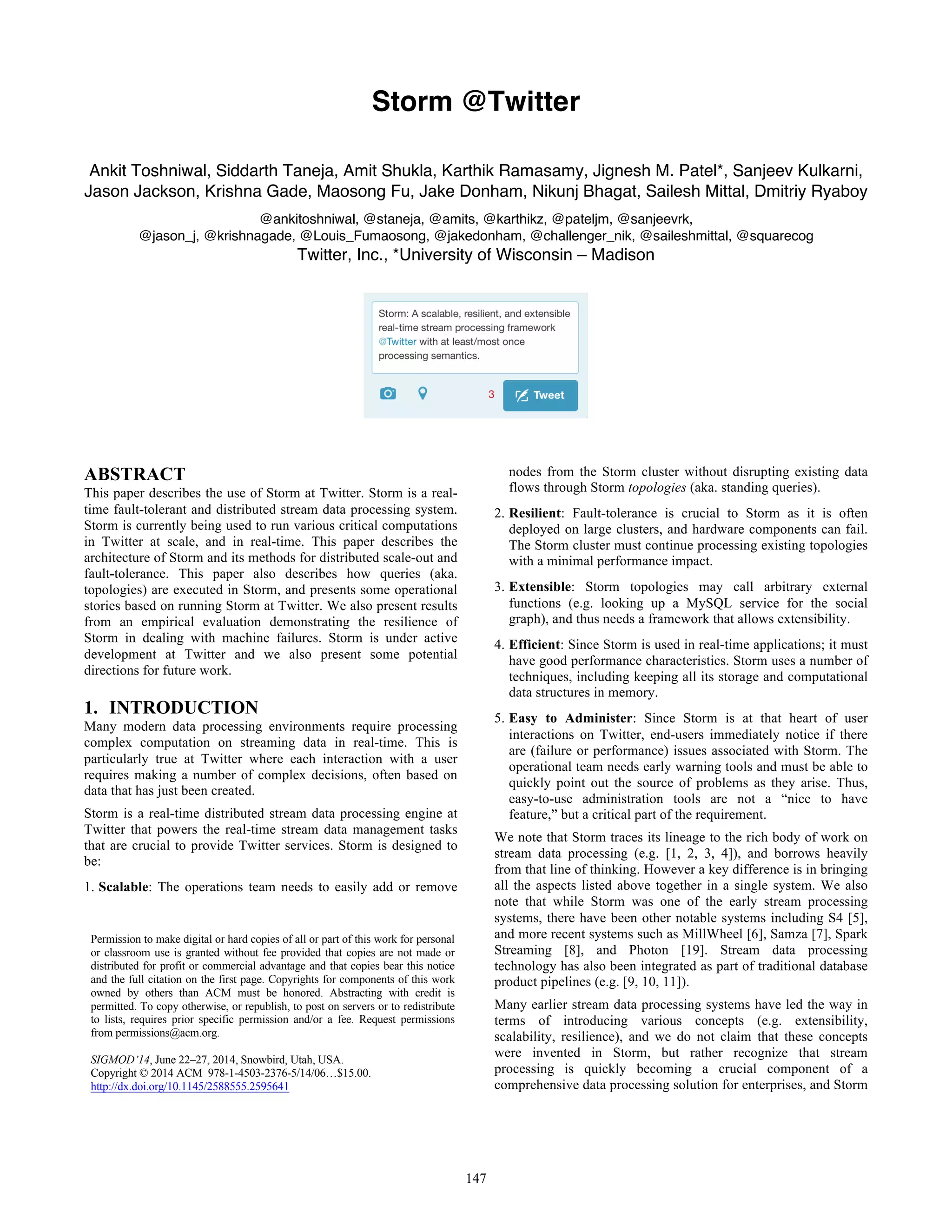 Storm @Twitter
Ankit Toshniwal, Siddarth Taneja, Amit Shukla, Karthik Ramasamy, Jignesh M. Patel*, Sanjeev Kulkarni,
Jason Jackson, Krishna Gade, Maosong Fu, Jake Donham, Nikunj Bhagat, Sailesh Mittal, Dmitriy Ryaboy
@ankitoshniwal, @staneja, @amits, @karthikz, @pateljm, @sanjeevrk,
@jason_j, @krishnagade, @Louis_Fumaosong, @jakedonham, @challenger_nik, @saileshmittal, @squarecog
Twitter, Inc., *University of Wisconsin – Madison
ABSTRACT
This paper describes the use of Storm at Twitter. Storm is a real-
time fault-tolerant and distributed stream data processing system.
Storm is currently being used to run various critical computations
in Twitter at scale, and in real-time. This paper describes the
architecture of Storm and its methods for distributed scale-out and
fault-tolerance. This paper also describes how queries (aka.
topologies) are executed in Storm, and presents some operational
stories based on running Storm at Twitter. We also present results
from an empirical evaluation demonstrating the resilience of
Storm in dealing with machine failures. Storm is under active
development at Twitter and we also present some potential
directions for future work.
1. INTRODUCTION
Many modern data processing environments require processing
complex computation on streaming data in real-time. This is
particularly true at Twitter where each interaction with a user
requires making a number of complex decisions, often based on
data that has just been created.
Storm is a real-time distributed stream data processing engine at
Twitter that powers the real-time stream data management tasks
that are crucial to provide Twitter services. Storm is designed to
be:
1. Scalable: The operations team needs to easily add or remove
nodes from the Storm cluster without disrupting existing data
flows through Storm topologies (aka. standing queries).
2. Resilient: Fault-tolerance is crucial to Storm as it is often
deployed on large clusters, and hardware components can fail.
The Storm cluster must continue processing existing topologies
with a minimal performance impact.
3. Extensible: Storm topologies may call arbitrary external
functions (e.g. looking up a MySQL service for the social
graph), and thus needs a framework that allows extensibility.
4. Efficient: Since Storm is used in real-time applications; it must
have good performance characteristics. Storm uses a number of
techniques, including keeping all its storage and computational
data structures in memory.
5. Easy to Administer: Since Storm is at that heart of user
interactions on Twitter, end-users immediately notice if there
are (failure or performance) issues associated with Storm. The
operational team needs early warning tools and must be able to
quickly point out the source of problems as they arise. Thus,
easy-to-use administration tools are not a “nice to have
feature,” but a critical part of the requirement.
We note that Storm traces its lineage to the rich body of work on
stream data processing (e.g. [1, 2, 3, 4]), and borrows heavily
from that line of thinking. However a key difference is in bringing
all the aspects listed above together in a single system. We also
note that while Storm was one of the early stream processing
systems, there have been other notable systems including S4 [5],
and more recent systems such as MillWheel [6], Samza [7], Spark
Streaming [8], and Photon [19]. Stream data processing
technology has also been integrated as part of traditional database
product pipelines (e.g. [9, 10, 11]).
Many earlier stream data processing systems have led the way in
terms of introducing various concepts (e.g. extensibility,
scalability, resilience), and we do not claim that these concepts
were invented in Storm, but rather recognize that stream
processing is quickly becoming a crucial component of a
comprehensive data processing solution for enterprises, and Storm
Permission to make digital or hard copies of all or part of this work for personal
or classroom use is granted without fee provided that copies are not made or
distributed for profit or commercial advantage and that copies bear this notice
and the full citation on the first page. Copyrights for components of this work
owned by others than ACM must be honored. Abstracting with credit is
permitted. To copy otherwise, or republish, to post on servers or to redistribute
to lists, requires prior specific permission and/or a fee. Request permissions
from permissions@acm.org.
SIGMOD’14, June 22–27, 2014, Snowbird, Utah, USA.
Copyright © 2014 ACM 978-1-4503-2376-5/14/06…$15.00.
http://dx.doi.org/10.1145/2588555.2595641
147
 