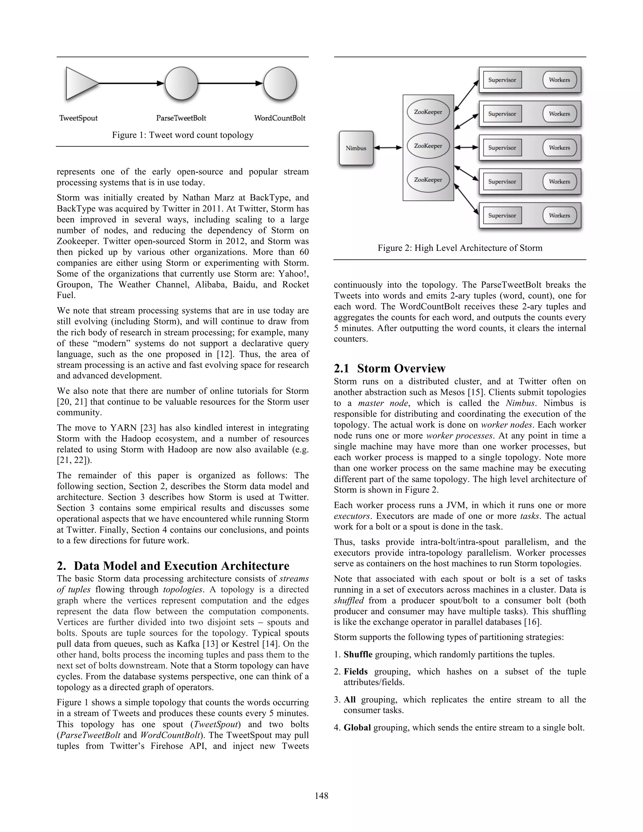 represents one of the early open-source and popular stream
processing systems that is in use today.
Storm was initially created by Nathan Marz at BackType, and
BackType was acquired by Twitter in 2011. At Twitter, Storm has
been improved in several ways, including scaling to a large
number of nodes, and reducing the dependency of Storm on
Zookeeper. Twitter open-sourced Storm in 2012, and Storm was
then picked up by various other organizations. More than 60
companies are either using Storm or experimenting with Storm.
Some of the organizations that currently use Storm are: Yahoo!,
Groupon, The Weather Channel, Alibaba, Baidu, and Rocket
Fuel.
We note that stream processing systems that are in use today are
still evolving (including Storm), and will continue to draw from
the rich body of research in stream processing; for example, many
of these “modern” systems do not support a declarative query
language, such as the one proposed in [12]. Thus, the area of
stream processing is an active and fast evolving space for research
and advanced development.
We also note that there are number of online tutorials for Storm
[20, 21] that continue to be valuable resources for the Storm user
community.
The move to YARN [23] has also kindled interest in integrating
Storm with the Hadoop ecosystem, and a number of resources
related to using Storm with Hadoop are now also available (e.g.
[21, 22]).
The remainder of this paper is organized as follows: The
following section, Section 2, describes the Storm data model and
architecture. Section 3 describes how Storm is used at Twitter.
Section 3 contains some empirical results and discusses some
operational aspects that we have encountered while running Storm
at Twitter. Finally, Section 4 contains our conclusions, and points
to a few directions for future work.
2. Data Model and Execution Architecture
The basic Storm data processing architecture consists of streams
of tuples flowing through topologies. A topology is a directed
graph where the vertices represent computation and the edges
represent the data flow between the computation components.
Vertices are further divided into two disjoint sets – spouts and
bolts. Spouts are tuple sources for the topology. Typical spouts
pull data from queues, such as Kafka [13] or Kestrel [14]. On the
other hand, bolts process the incoming tuples and pass them to the
next set of bolts downstream. Note that a Storm topology can have
cycles. From the database systems perspective, one can think of a
topology as a directed graph of operators.
Figure 1 shows a simple topology that counts the words occurring
in a stream of Tweets and produces these counts every 5 minutes.
This topology has one spout (TweetSpout) and two bolts
(ParseTweetBolt and WordCountBolt). The TweetSpout may pull
tuples from Twitter’s Firehose API, and inject new Tweets
continuously into the topology. The ParseTweetBolt breaks the
Tweets into words and emits 2-ary tuples (word, count), one for
each word. The WordCountBolt receives these 2-ary tuples and
aggregates the counts for each word, and outputs the counts every
5 minutes. After outputting the word counts, it clears the internal
counters.
2.1 Storm Overview
Storm runs on a distributed cluster, and at Twitter often on
another abstraction such as Mesos [15]. Clients submit topologies
to a master node, which is called the Nimbus. Nimbus is
responsible for distributing and coordinating the execution of the
topology. The actual work is done on worker nodes. Each worker
node runs one or more worker processes. At any point in time a
single machine may have more than one worker processes, but
each worker process is mapped to a single topology. Note more
than one worker process on the same machine may be executing
different part of the same topology. The high level architecture of
Storm is shown in Figure 2.
Each worker process runs a JVM, in which it runs one or more
executors. Executors are made of one or more tasks. The actual
work for a bolt or a spout is done in the task.
Thus, tasks provide intra-bolt/intra-spout parallelism, and the
executors provide intra-topology parallelism. Worker processes
serve as containers on the host machines to run Storm topologies.
Note that associated with each spout or bolt is a set of tasks
running in a set of executors across machines in a cluster. Data is
shuffled from a producer spout/bolt to a consumer bolt (both
producer and consumer may have multiple tasks). This shuffling
is like the exchange operator in parallel databases [16].
Storm supports the following types of partitioning strategies:
1. Shuffle grouping, which randomly partitions the tuples.
2. Fields grouping, which hashes on a subset of the tuple
attributes/fields.
3. All grouping, which replicates the entire stream to all the
consumer tasks.
4. Global grouping, which sends the entire stream to a single bolt.
Figure 2: High Level Architecture of Storm
Figure 1: Tweet word count topology
148
 