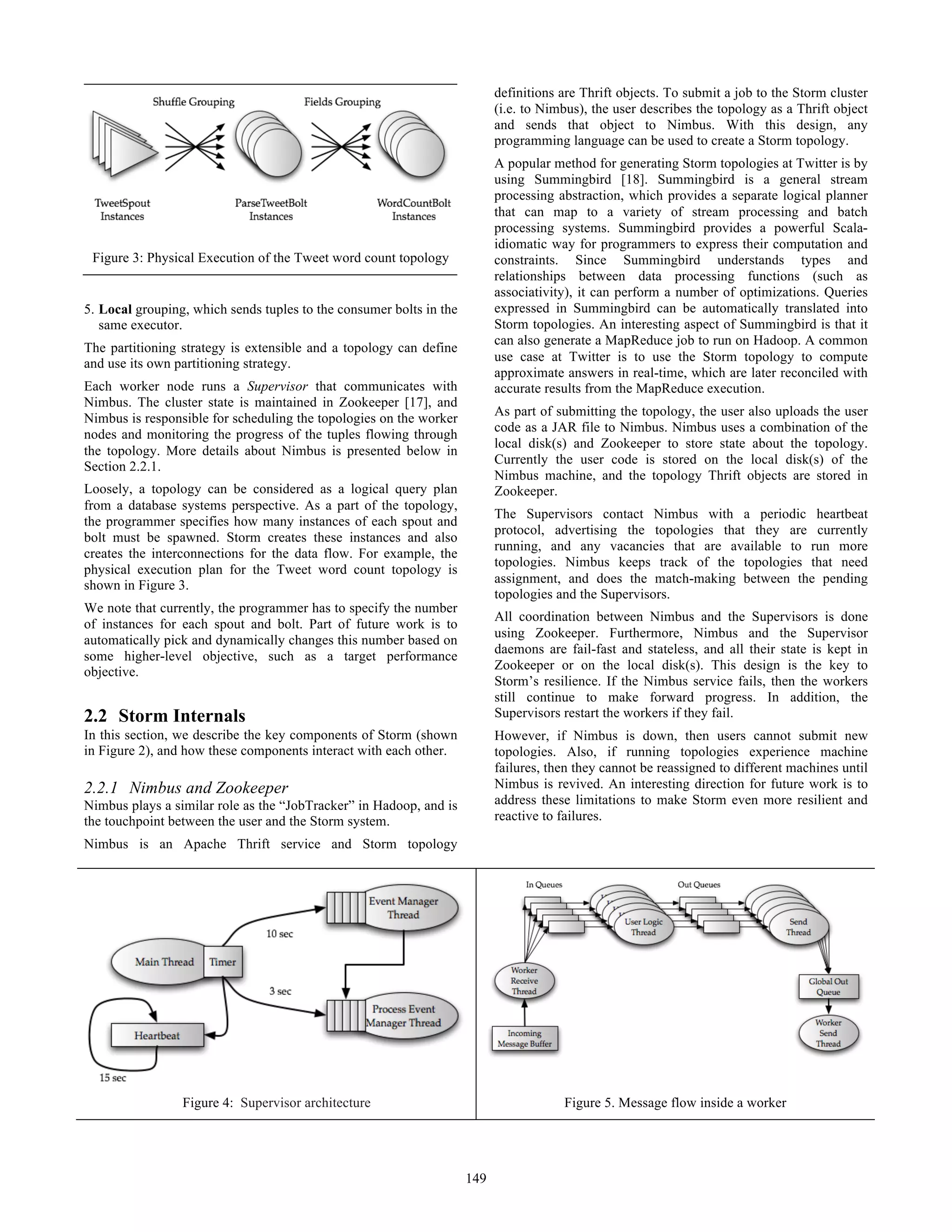 5. Local grouping, which sends tuples to the consumer bolts in the
same executor.
The partitioning strategy is extensible and a topology can define
and use its own partitioning strategy.
Each worker node runs a Supervisor that communicates with
Nimbus. The cluster state is maintained in Zookeeper [17], and
Nimbus is responsible for scheduling the topologies on the worker
nodes and monitoring the progress of the tuples flowing through
the topology. More details about Nimbus is presented below in
Section 2.2.1.
Loosely, a topology can be considered as a logical query plan
from a database systems perspective. As a part of the topology,
the programmer specifies how many instances of each spout and
bolt must be spawned. Storm creates these instances and also
creates the interconnections for the data flow. For example, the
physical execution plan for the Tweet word count topology is
shown in Figure 3.
We note that currently, the programmer has to specify the number
of instances for each spout and bolt. Part of future work is to
automatically pick and dynamically changes this number based on
some higher-level objective, such as a target performance
objective.
2.2 Storm Internals
In this section, we describe the key components of Storm (shown
in Figure 2), and how these components interact with each other.
2.2.1 Nimbus and Zookeeper
Nimbus plays a similar role as the “JobTracker” in Hadoop, and is
the touchpoint between the user and the Storm system.
Nimbus is an Apache Thrift service and Storm topology
definitions are Thrift objects. To submit a job to the Storm cluster
(i.e. to Nimbus), the user describes the topology as a Thrift object
and sends that object to Nimbus. With this design, any
programming language can be used to create a Storm topology.
A popular method for generating Storm topologies at Twitter is by
using Summingbird [18]. Summingbird is a general stream
processing abstraction, which provides a separate logical planner
that can map to a variety of stream processing and batch
processing systems. Summingbird provides a powerful Scala-
idiomatic way for programmers to express their computation and
constraints. Since Summingbird understands types and
relationships between data processing functions (such as
associativity), it can perform a number of optimizations. Queries
expressed in Summingbird can be automatically translated into
Storm topologies. An interesting aspect of Summingbird is that it
can also generate a MapReduce job to run on Hadoop. A common
use case at Twitter is to use the Storm topology to compute
approximate answers in real-time, which are later reconciled with
accurate results from the MapReduce execution.
As part of submitting the topology, the user also uploads the user
code as a JAR file to Nimbus. Nimbus uses a combination of the
local disk(s) and Zookeeper to store state about the topology.
Currently the user code is stored on the local disk(s) of the
Nimbus machine, and the topology Thrift objects are stored in
Zookeeper.
The Supervisors contact Nimbus with a periodic heartbeat
protocol, advertising the topologies that they are currently
running, and any vacancies that are available to run more
topologies. Nimbus keeps track of the topologies that need
assignment, and does the match-making between the pending
topologies and the Supervisors.
All coordination between Nimbus and the Supervisors is done
using Zookeeper. Furthermore, Nimbus and the Supervisor
daemons are fail-fast and stateless, and all their state is kept in
Zookeeper or on the local disk(s). This design is the key to
Storm’s resilience. If the Nimbus service fails, then the workers
still continue to make forward progress. In addition, the
Supervisors restart the workers if they fail.
However, if Nimbus is down, then users cannot submit new
topologies. Also, if running topologies experience machine
failures, then they cannot be reassigned to different machines until
Nimbus is revived. An interesting direction for future work is to
address these limitations to make Storm even more resilient and
reactive to failures.
Figure 3: Physical Execution of the Tweet word count topology
Figure 4: Supervisor architecture Figure 5. Message flow inside a worker
149
 