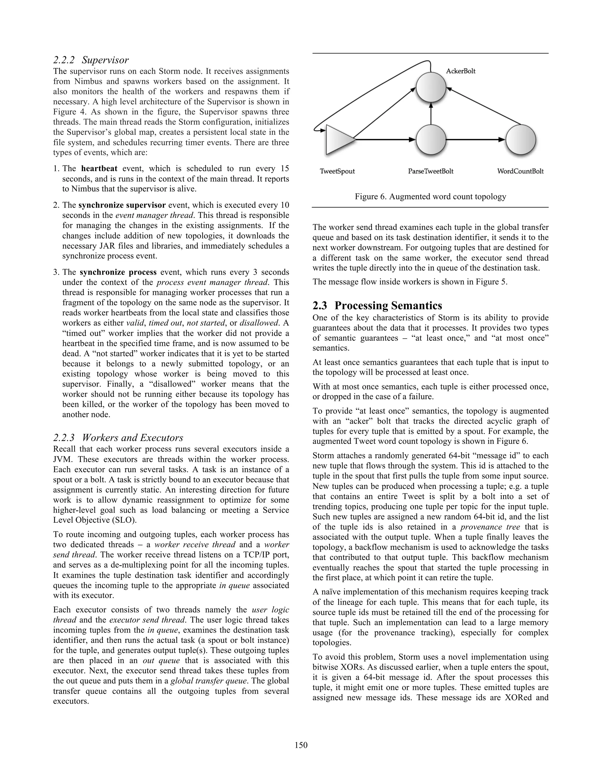 2.2.2 Supervisor
The supervisor runs on each Storm node. It receives assignments
from Nimbus and spawns workers based on the assignment. It
also monitors the health of the workers and respawns them if
necessary. A high level architecture of the Supervisor is shown in
Figure 4. As shown in the figure, the Supervisor spawns three
threads. The main thread reads the Storm configuration, initializes
the Supervisor’s global map, creates a persistent local state in the
file system, and schedules recurring timer events. There are three
types of events, which are:
1. The heartbeat event, which is scheduled to run every 15
seconds, and is runs in the context of the main thread. It reports
to Nimbus that the supervisor is alive.
2. The synchronize supervisor event, which is executed every 10
seconds in the event manager thread. This thread is responsible
for managing the changes in the existing assignments. If the
changes include addition of new topologies, it downloads the
necessary JAR files and libraries, and immediately schedules a
synchronize process event.
3. The synchronize process event, which runs every 3 seconds
under the context of the process event manager thread. This
thread is responsible for managing worker processes that run a
fragment of the topology on the same node as the supervisor. It
reads worker heartbeats from the local state and classifies those
workers as either valid, timed out, not started, or disallowed. A
“timed out” worker implies that the worker did not provide a
heartbeat in the specified time frame, and is now assumed to be
dead. A “not started” worker indicates that it is yet to be started
because it belongs to a newly submitted topology, or an
existing topology whose worker is being moved to this
supervisor. Finally, a “disallowed” worker means that the
worker should not be running either because its topology has
been killed, or the worker of the topology has been moved to
another node.
2.2.3 Workers and Executors
Recall that each worker process runs several executors inside a
JVM. These executors are threads within the worker process.
Each executor can run several tasks. A task is an instance of a
spout or a bolt. A task is strictly bound to an executor because that
assignment is currently static. An interesting direction for future
work is to allow dynamic reassignment to optimize for some
higher-level goal such as load balancing or meeting a Service
Level Objective (SLO).
To route incoming and outgoing tuples, each worker process has
two dedicated threads – a worker receive thread and a worker
send thread. The worker receive thread listens on a TCP/IP port,
and serves as a de-multiplexing point for all the incoming tuples.
It examines the tuple destination task identifier and accordingly
queues the incoming tuple to the appropriate in queue associated
with its executor.
Each executor consists of two threads namely the user logic
thread and the executor send thread. The user logic thread takes
incoming tuples from the in queue, examines the destination task
identifier, and then runs the actual task (a spout or bolt instance)
for the tuple, and generates output tuple(s). These outgoing tuples
are then placed in an out queue that is associated with this
executor. Next, the executor send thread takes these tuples from
the out queue and puts them in a global transfer queue. The global
transfer queue contains all the outgoing tuples from several
executors.
The worker send thread examines each tuple in the global transfer
queue and based on its task destination identifier, it sends it to the
next worker downstream. For outgoing tuples that are destined for
a different task on the same worker, the executor send thread
writes the tuple directly into the in queue of the destination task.
The message flow inside workers is shown in Figure 5.
2.3 Processing Semantics
One of the key characteristics of Storm is its ability to provide
guarantees about the data that it processes. It provides two types
of semantic guarantees – “at least once,” and “at most once”
semantics.
At least once semantics guarantees that each tuple that is input to
the topology will be processed at least once.
With at most once semantics, each tuple is either processed once,
or dropped in the case of a failure.
To provide “at least once” semantics, the topology is augmented
with an “acker” bolt that tracks the directed acyclic graph of
tuples for every tuple that is emitted by a spout. For example, the
augmented Tweet word count topology is shown in Figure 6.
Storm attaches a randomly generated 64-bit “message id” to each
new tuple that flows through the system. This id is attached to the
tuple in the spout that first pulls the tuple from some input source.
New tuples can be produced when processing a tuple; e.g. a tuple
that contains an entire Tweet is split by a bolt into a set of
trending topics, producing one tuple per topic for the input tuple.
Such new tuples are assigned a new random 64-bit id, and the list
of the tuple ids is also retained in a provenance tree that is
associated with the output tuple. When a tuple finally leaves the
topology, a backflow mechanism is used to acknowledge the tasks
that contributed to that output tuple. This backflow mechanism
eventually reaches the spout that started the tuple processing in
the first place, at which point it can retire the tuple.
A naïve implementation of this mechanism requires keeping track
of the lineage for each tuple. This means that for each tuple, its
source tuple ids must be retained till the end of the processing for
that tuple. Such an implementation can lead to a large memory
usage (for the provenance tracking), especially for complex
topologies.
To avoid this problem, Storm uses a novel implementation using
bitwise XORs. As discussed earlier, when a tuple enters the spout,
it is given a 64-bit message id. After the spout processes this
tuple, it might emit one or more tuples. These emitted tuples are
assigned new message ids. These message ids are XORed and
Figure 6. Augmented word count topology
150
 
