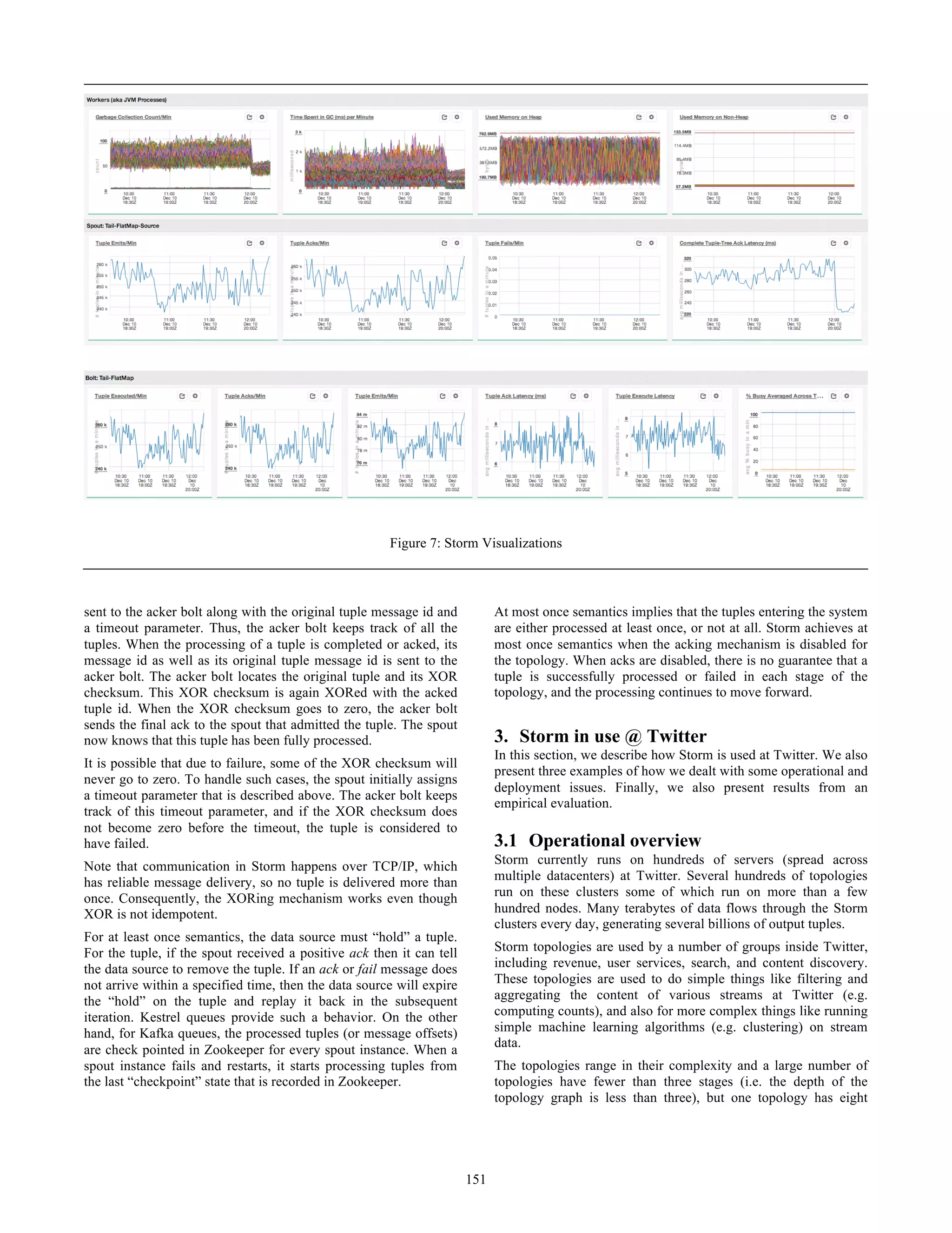 sent to the acker bolt along with the original tuple message id and
a timeout parameter. Thus, the acker bolt keeps track of all the
tuples. When the processing of a tuple is completed or acked, its
message id as well as its original tuple message id is sent to the
acker bolt. The acker bolt locates the original tuple and its XOR
checksum. This XOR checksum is again XORed with the acked
tuple id. When the XOR checksum goes to zero, the acker bolt
sends the final ack to the spout that admitted the tuple. The spout
now knows that this tuple has been fully processed.
It is possible that due to failure, some of the XOR checksum will
never go to zero. To handle such cases, the spout initially assigns
a timeout parameter that is described above. The acker bolt keeps
track of this timeout parameter, and if the XOR checksum does
not become zero before the timeout, the tuple is considered to
have failed.
Note that communication in Storm happens over TCP/IP, which
has reliable message delivery, so no tuple is delivered more than
once. Consequently, the XORing mechanism works even though
XOR is not idempotent.
For at least once semantics, the data source must “hold” a tuple.
For the tuple, if the spout received a positive ack then it can tell
the data source to remove the tuple. If an ack or fail message does
not arrive within a specified time, then the data source will expire
the “hold” on the tuple and replay it back in the subsequent
iteration. Kestrel queues provide such a behavior. On the other
hand, for Kafka queues, the processed tuples (or message offsets)
are check pointed in Zookeeper for every spout instance. When a
spout instance fails and restarts, it starts processing tuples from
the last “checkpoint” state that is recorded in Zookeeper.
At most once semantics implies that the tuples entering the system
are either processed at least once, or not at all. Storm achieves at
most once semantics when the acking mechanism is disabled for
the topology. When acks are disabled, there is no guarantee that a
tuple is successfully processed or failed in each stage of the
topology, and the processing continues to move forward.
3. Storm in use @ Twitter
In this section, we describe how Storm is used at Twitter. We also
present three examples of how we dealt with some operational and
deployment issues. Finally, we also present results from an
empirical evaluation.
3.1 Operational overview
Storm currently runs on hundreds of servers (spread across
multiple datacenters) at Twitter. Several hundreds of topologies
run on these clusters some of which run on more than a few
hundred nodes. Many terabytes of data flows through the Storm
clusters every day, generating several billions of output tuples.
Storm topologies are used by a number of groups inside Twitter,
including revenue, user services, search, and content discovery.
These topologies are used to do simple things like filtering and
aggregating the content of various streams at Twitter (e.g.
computing counts), and also for more complex things like running
simple machine learning algorithms (e.g. clustering) on stream
data.
The topologies range in their complexity and a large number of
topologies have fewer than three stages (i.e. the depth of the
topology graph is less than three), but one topology has eight
Figure 7: Storm Visualizations
151
 