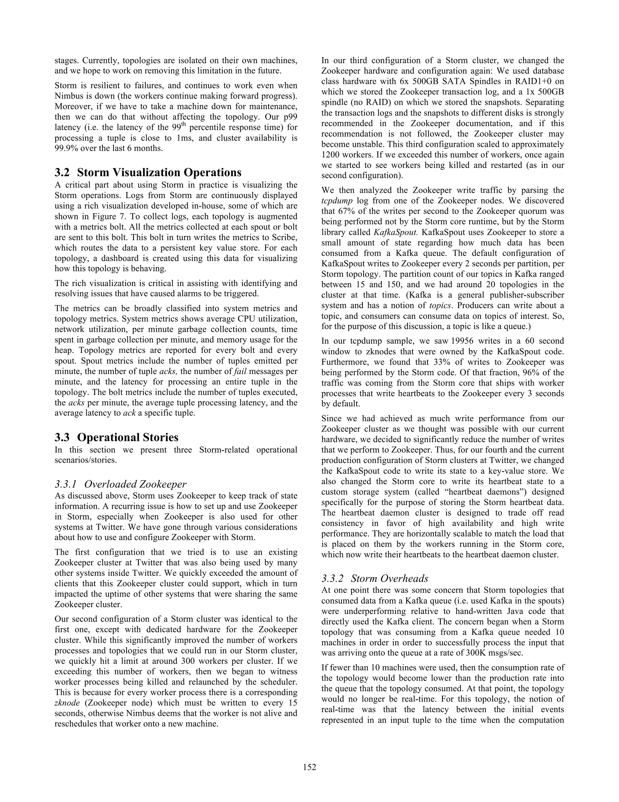 stages. Currently, topologies are isolated on their own machines,
and we hope to work on removing this limitation in the future.
Storm is resilient to failures, and continues to work even when
Nimbus is down (the workers continue making forward progress).
Moreover, if we have to take a machine down for maintenance,
then we can do that without affecting the topology. Our p99
latency (i.e. the latency of the 99th
percentile response time) for
processing a tuple is close to 1ms, and cluster availability is
99.9% over the last 6 months.
3.2 Storm Visualization Operations
A critical part about using Storm in practice is visualizing the
Storm operations. Logs from Storm are continuously displayed
using a rich visualization developed in-house, some of which are
shown in Figure 7. To collect logs, each topology is augmented
with a metrics bolt. All the metrics collected at each spout or bolt
are sent to this bolt. This bolt in turn writes the metrics to Scribe,
which routes the data to a persistent key value store. For each
topology, a dashboard is created using this data for visualizing
how this topology is behaving.
The rich visualization is critical in assisting with identifying and
resolving issues that have caused alarms to be triggered.
The metrics can be broadly classified into system metrics and
topology metrics. System metrics shows average CPU utilization,
network utilization, per minute garbage collection counts, time
spent in garbage collection per minute, and memory usage for the
heap. Topology metrics are reported for every bolt and every
spout. Spout metrics include the number of tuples emitted per
minute, the number of tuple acks, the number of fail messages per
minute, and the latency for processing an entire tuple in the
topology. The bolt metrics include the number of tuples executed,
the acks per minute, the average tuple processing latency, and the
average latency to ack a specific tuple.
3.3 Operational Stories
In this section we present three Storm-related operational
scenarios/stories.
3.3.1 Overloaded Zookeeper
As discussed above, Storm uses Zookeeper to keep track of state
information. A recurring issue is how to set up and use Zookeeper
in Storm, especially when Zookeeper is also used for other
systems at Twitter. We have gone through various considerations
about how to use and configure Zookeeper with Storm.
The first configuration that we tried is to use an existing
Zookeeper cluster at Twitter that was also being used by many
other systems inside Twitter. We quickly exceeded the amount of
clients that this Zookeeper cluster could support, which in turn
impacted the uptime of other systems that were sharing the same
Zookeeper cluster.
Our second configuration of a Storm cluster was identical to the
first one, except with dedicated hardware for the Zookeeper
cluster. While this significantly improved the number of workers
processes and topologies that we could run in our Storm cluster,
we quickly hit a limit at around 300 workers per cluster. If we
exceeding this number of workers, then we began to witness
worker processes being killed and relaunched by the scheduler.
This is because for every worker process there is a corresponding
zknode (Zookeeper node) which must be written to every 15
seconds, otherwise Nimbus deems that the worker is not alive and
reschedules that worker onto a new machine.
In our third configuration of a Storm cluster, we changed the
Zookeeper hardware and configuration again: We used database
class hardware with 6x 500GB SATA Spindles in RAID1+0 on
which we stored the Zookeeper transaction log, and a 1x 500GB
spindle (no RAID) on which we stored the snapshots. Separating
the transaction logs and the snapshots to different disks is strongly
recommended in the Zookeeper documentation, and if this
recommendation is not followed, the Zookeeper cluster may
become unstable. This third configuration scaled to approximately
1200 workers. If we exceeded this number of workers, once again
we started to see workers being killed and restarted (as in our
second configuration).
We then analyzed the Zookeeper write traffic by parsing the
tcpdump log from one of the Zookeeper nodes. We discovered
that 67% of the writes per second to the Zookeeper quorum was
being performed not by the Storm core runtime, but by the Storm
library called KafkaSpout. KafkaSpout uses Zookeeper to store a
small amount of state regarding how much data has been
consumed from a Kafka queue. The default configuration of
KafkaSpout writes to Zookeeper every 2 seconds per partition, per
Storm topology. The partition count of our topics in Kafka ranged
between 15 and 150, and we had around 20 topologies in the
cluster at that time. (Kafka is a general publisher-subscriber
system and has a notion of topics. Producers can write about a
topic, and consumers can consume data on topics of interest. So,
for the purpose of this discussion, a topic is like a queue.)
In our tcpdump sample, we saw 19956 writes in a 60 second
window to zknodes that were owned by the KafkaSpout code.
Furthermore, we found that 33% of writes to Zookeeper was
being performed by the Storm code. Of that fraction, 96% of the
traffic was coming from the Storm core that ships with worker
processes that write heartbeats to the Zookeeper every 3 seconds
by default.
Since we had achieved as much write performance from our
Zookeeper cluster as we thought was possible with our current
hardware, we decided to significantly reduce the number of writes
that we perform to Zookeeper. Thus, for our fourth and the current
production configuration of Storm clusters at Twitter, we changed
the KafkaSpout code to write its state to a key-value store. We
also changed the Storm core to write its heartbeat state to a
custom storage system (called “heartbeat daemons”) designed
specifically for the purpose of storing the Storm heartbeat data.
The heartbeat daemon cluster is designed to trade off read
consistency in favor of high availability and high write
performance. They are horizontally scalable to match the load that
is placed on them by the workers running in the Storm core,
which now write their heartbeats to the heartbeat daemon cluster.
3.3.2 Storm Overheads
At one point there was some concern that Storm topologies that
consumed data from a Kafka queue (i.e. used Kafka in the spouts)
were underperforming relative to hand-written Java code that
directly used the Kafka client. The concern began when a Storm
topology that was consuming from a Kafka queue needed 10
machines in order in order to successfully process the input that
was arriving onto the queue at a rate of 300K msgs/sec.
If fewer than 10 machines were used, then the consumption rate of
the topology would become lower than the production rate into
the queue that the topology consumed. At that point, the topology
would no longer be real-time. For this topology, the notion of
real-time was that the latency between the initial events
represented in an input tuple to the time when the computation
152
 