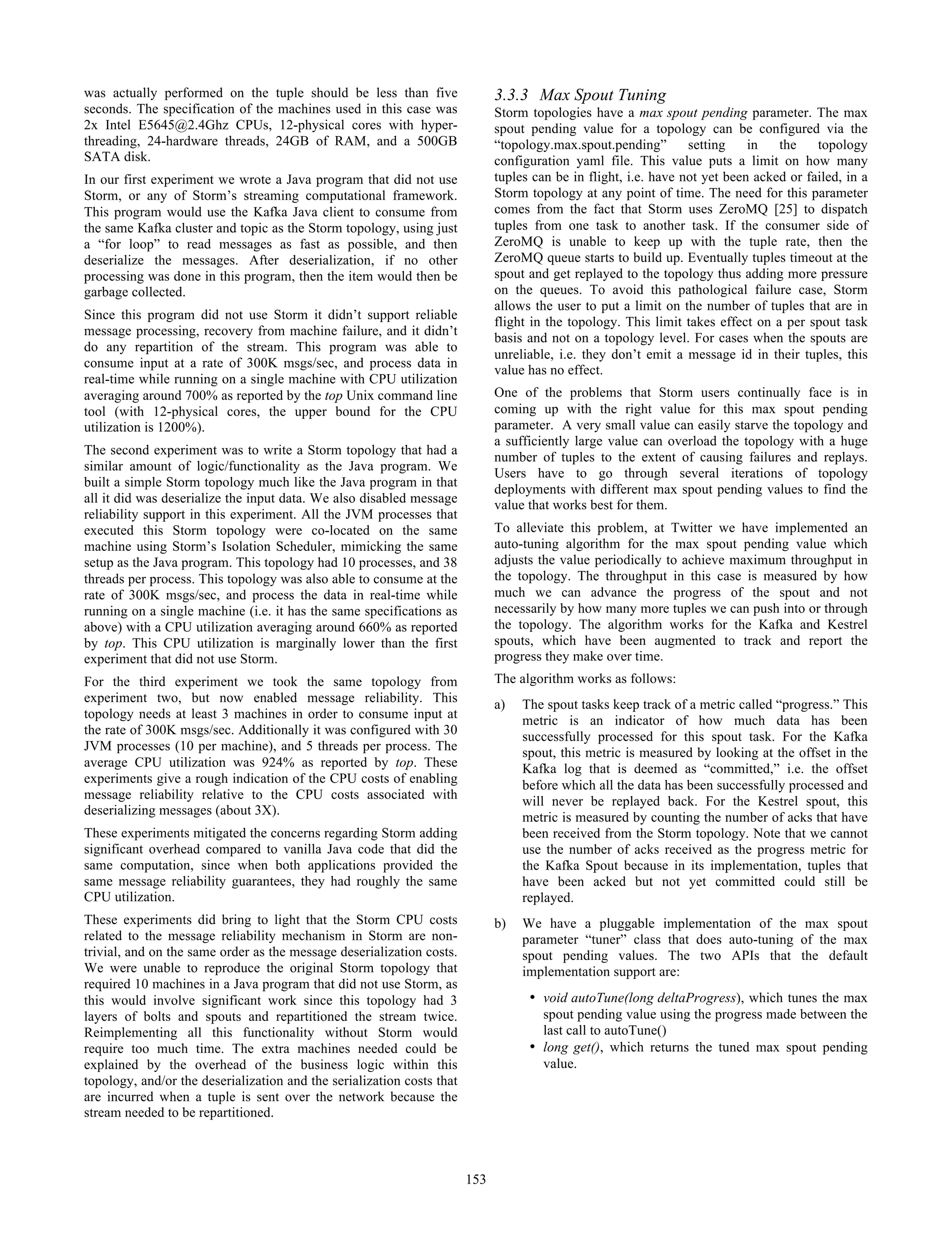 was actually performed on the tuple should be less than five
seconds. The specification of the machines used in this case was
2x Intel E5645@2.4Ghz CPUs, 12-physical cores with hyper-
threading, 24-hardware threads, 24GB of RAM, and a 500GB
SATA disk.
In our first experiment we wrote a Java program that did not use
Storm, or any of Storm’s streaming computational framework.
This program would use the Kafka Java client to consume from
the same Kafka cluster and topic as the Storm topology, using just
a “for loop” to read messages as fast as possible, and then
deserialize the messages. After deserialization, if no other
processing was done in this program, then the item would then be
garbage collected.
Since this program did not use Storm it didn’t support reliable
message processing, recovery from machine failure, and it didn’t
do any repartition of the stream. This program was able to
consume input at a rate of 300K msgs/sec, and process data in
real-time while running on a single machine with CPU utilization
averaging around 700% as reported by the top Unix command line
tool (with 12-physical cores, the upper bound for the CPU
utilization is 1200%).
The second experiment was to write a Storm topology that had a
similar amount of logic/functionality as the Java program. We
built a simple Storm topology much like the Java program in that
all it did was deserialize the input data. We also disabled message
reliability support in this experiment. All the JVM processes that
executed this Storm topology were co-located on the same
machine using Storm’s Isolation Scheduler, mimicking the same
setup as the Java program. This topology had 10 processes, and 38
threads per process. This topology was also able to consume at the
rate of 300K msgs/sec, and process the data in real-time while
running on a single machine (i.e. it has the same specifications as
above) with a CPU utilization averaging around 660% as reported
by top. This CPU utilization is marginally lower than the first
experiment that did not use Storm.
For the third experiment we took the same topology from
experiment two, but now enabled message reliability. This
topology needs at least 3 machines in order to consume input at
the rate of 300K msgs/sec. Additionally it was configured with 30
JVM processes (10 per machine), and 5 threads per process. The
average CPU utilization was 924% as reported by top. These
experiments give a rough indication of the CPU costs of enabling
message reliability relative to the CPU costs associated with
deserializing messages (about 3X).
These experiments mitigated the concerns regarding Storm adding
significant overhead compared to vanilla Java code that did the
same computation, since when both applications provided the
same message reliability guarantees, they had roughly the same
CPU utilization.
These experiments did bring to light that the Storm CPU costs
related to the message reliability mechanism in Storm are non-
trivial, and on the same order as the message deserialization costs.
We were unable to reproduce the original Storm topology that
required 10 machines in a Java program that did not use Storm, as
this would involve significant work since this topology had 3
layers of bolts and spouts and repartitioned the stream twice.
Reimplementing all this functionality without Storm would
require too much time. The extra machines needed could be
explained by the overhead of the business logic within this
topology, and/or the deserialization and the serialization costs that
are incurred when a tuple is sent over the network because the
stream needed to be repartitioned.
3.3.3 Max Spout Tuning
Storm topologies have a max spout pending parameter. The max
spout pending value for a topology can be configured via the
“topology.max.spout.pending” setting in the topology
configuration yaml file. This value puts a limit on how many
tuples can be in flight, i.e. have not yet been acked or failed, in a
Storm topology at any point of time. The need for this parameter
comes from the fact that Storm uses ZeroMQ [25] to dispatch
tuples from one task to another task. If the consumer side of
ZeroMQ is unable to keep up with the tuple rate, then the
ZeroMQ queue starts to build up. Eventually tuples timeout at the
spout and get replayed to the topology thus adding more pressure
on the queues. To avoid this pathological failure case, Storm
allows the user to put a limit on the number of tuples that are in
flight in the topology. This limit takes effect on a per spout task
basis and not on a topology level. For cases when the spouts are
unreliable, i.e. they don’t emit a message id in their tuples, this
value has no effect.
One of the problems that Storm users continually face is in
coming up with the right value for this max spout pending
parameter. A very small value can easily starve the topology and
a sufficiently large value can overload the topology with a huge
number of tuples to the extent of causing failures and replays.
Users have to go through several iterations of topology
deployments with different max spout pending values to find the
value that works best for them.
To alleviate this problem, at Twitter we have implemented an
auto-tuning algorithm for the max spout pending value which
adjusts the value periodically to achieve maximum throughput in
the topology. The throughput in this case is measured by how
much we can advance the progress of the spout and not
necessarily by how many more tuples we can push into or through
the topology. The algorithm works for the Kafka and Kestrel
spouts, which have been augmented to track and report the
progress they make over time.
The algorithm works as follows:
a) The spout tasks keep track of a metric called “progress.” This
metric is an indicator of how much data has been
successfully processed for this spout task. For the Kafka
spout, this metric is measured by looking at the offset in the
Kafka log that is deemed as “committed,” i.e. the offset
before which all the data has been successfully processed and
will never be replayed back. For the Kestrel spout, this
metric is measured by counting the number of acks that have
been received from the Storm topology. Note that we cannot
use the number of acks received as the progress metric for
the Kafka Spout because in its implementation, tuples that
have been acked but not yet committed could still be
replayed.
b) We have a pluggable implementation of the max spout
parameter “tuner” class that does auto-tuning of the max
spout pending values. The two APIs that the default
implementation support are:
• void autoTune(long deltaProgress), which tunes the max
spout pending value using the progress made between the
last call to autoTune()
• long get(), which returns the tuned max spout pending
value.
153
 