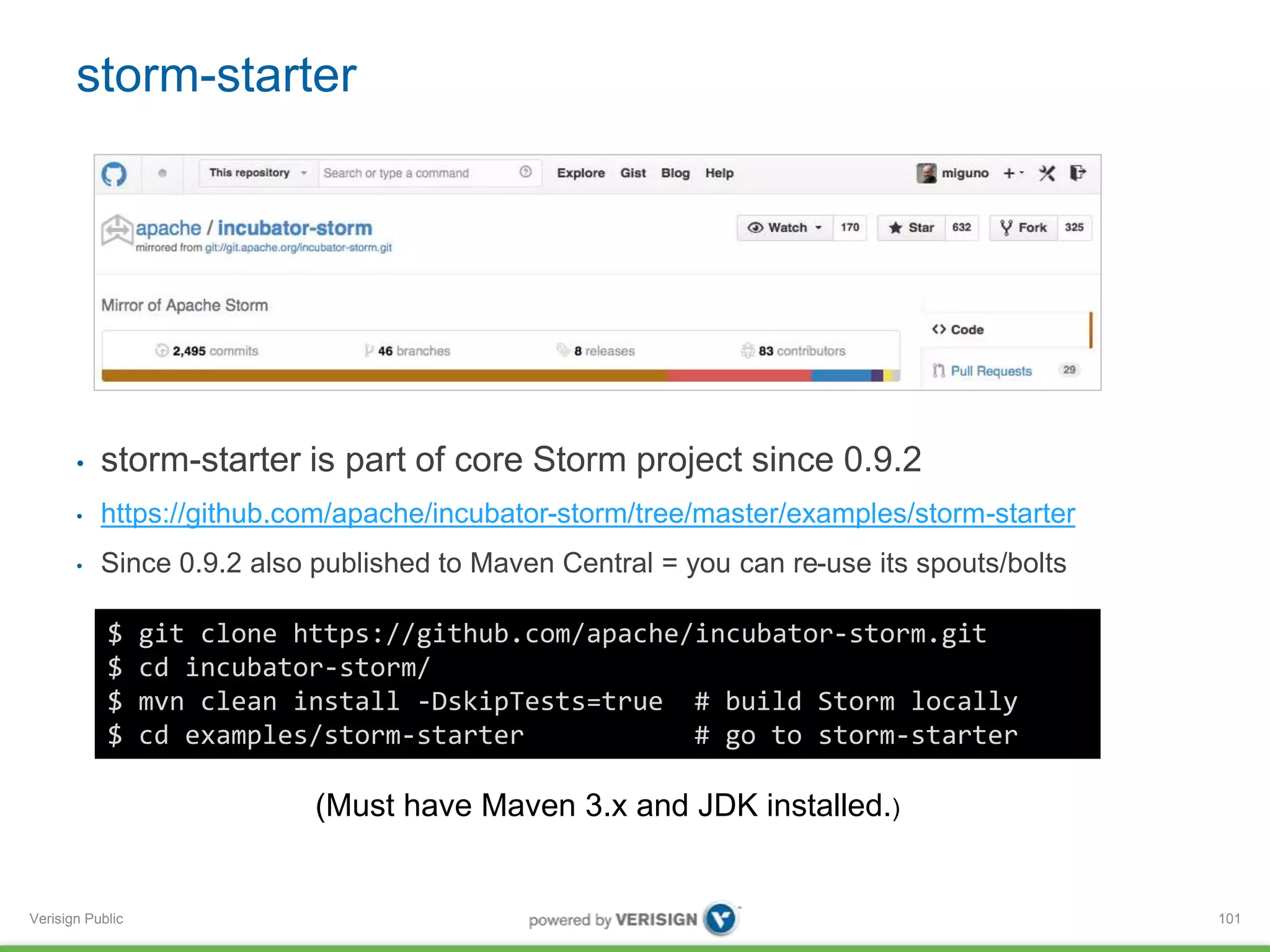 storm-starter 
• storm-starter is part of core Storm project since 0.9.2 
• https://github.com/apache/incubator-storm/tree/master/examples/storm-starter 
• Since 0.9.2 also published to Maven Central = you can re-use its spouts/bolts 
Verisign Public 
101 
$ git clone https://github.com/apache/incubator-storm.git 
$ cd incubator-storm/ 
$ mvn clean install -DskipTests=true # build Storm locally 
$ cd examples/storm-starter # go to storm-starter 
(Must have Maven 3.x and JDK installed.) 
 
