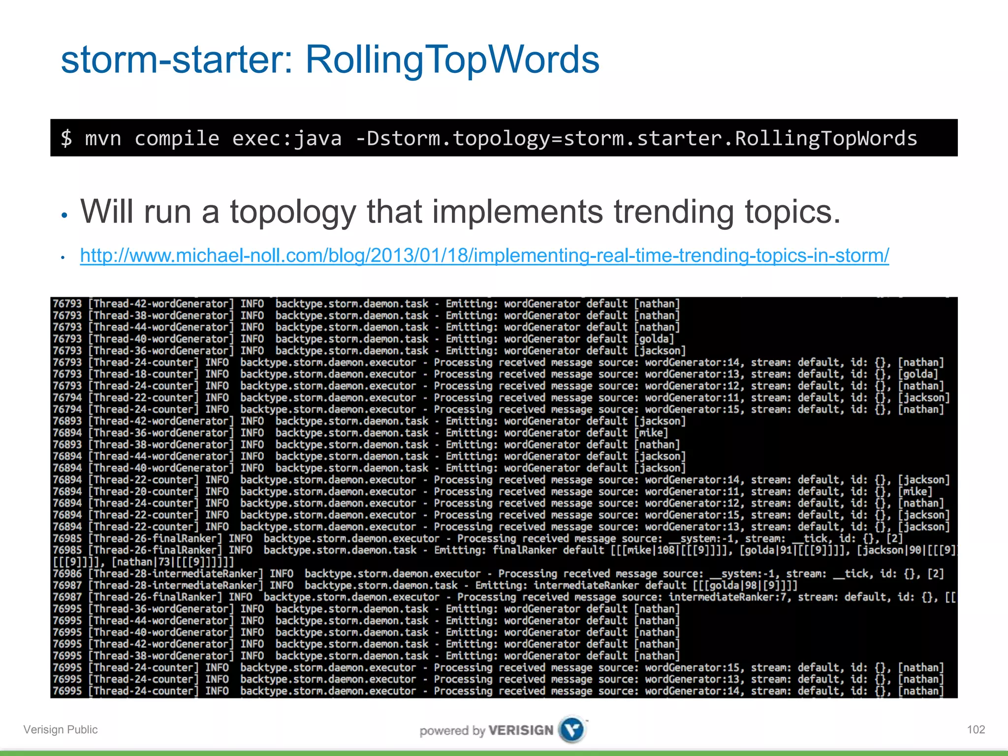 storm-starter: RollingTopWords 
Verisign Public 
102 
$ mvn compile exec:java -Dstorm.topology=storm.starter.RollingTopWords 
• Will run a topology that implements trending topics. 
• http://www.michael-noll.com/blog/2013/01/18/implementing-real-time-trending-topics-in-storm/ 
 