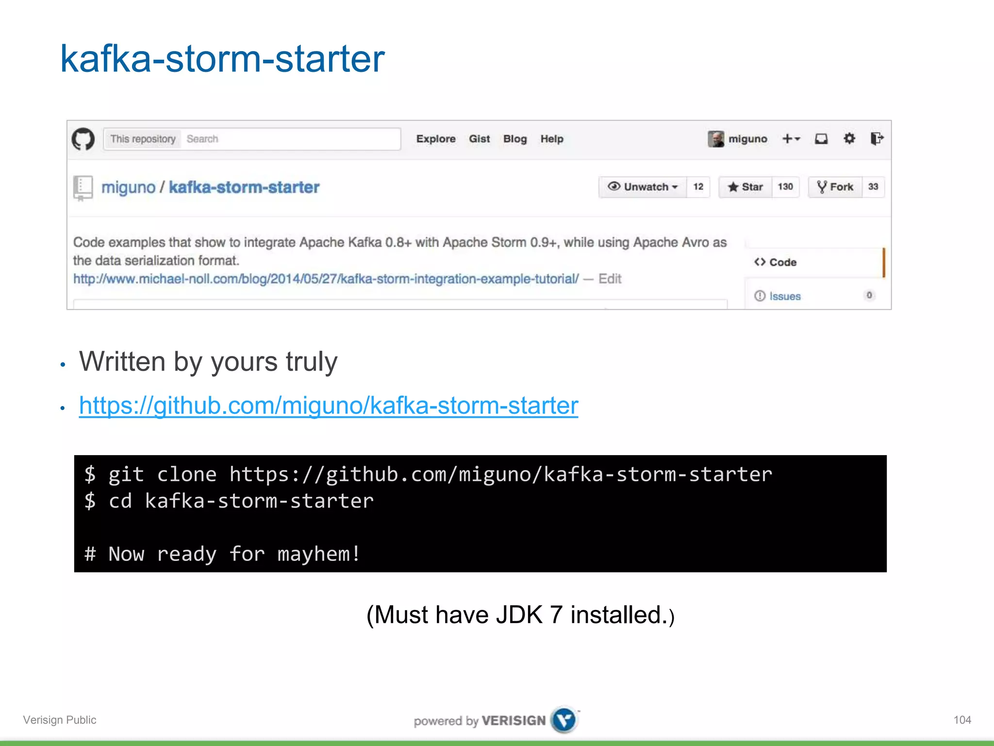 kafka-storm-starter 
• Written by yours truly 
• https://github.com/miguno/kafka-storm-starter 
Verisign Public 
104 
$ git clone https://github.com/miguno/kafka-storm-starter 
$ cd kafka-storm-starter 
# Now ready for mayhem! 
(Must have JDK 7 installed.) 
 