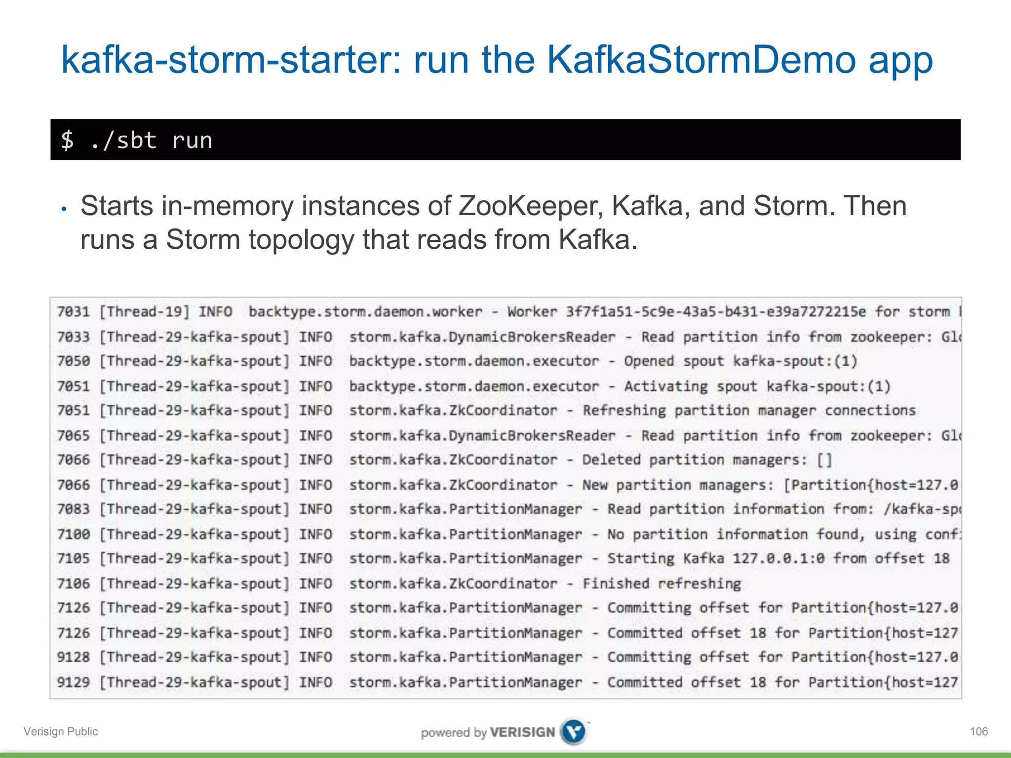 kafka-storm-starter: run the KafkaStormDemo app 
Verisign Public 
106 
$ ./sbt run 
• Starts in-memory instances of ZooKeeper, Kafka, and Storm. Then 
runs a Storm topology that reads from Kafka. 
 