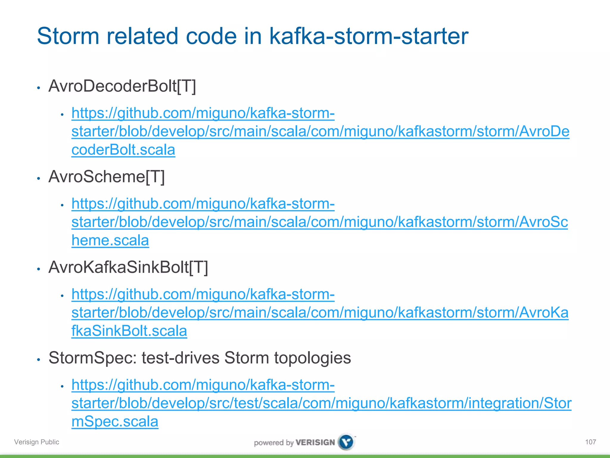 Storm related code in kafka-storm-starter 
• AvroDecoderBolt[T] 
Verisign Public 
• https://github.com/miguno/kafka-storm-starter/ 
blob/develop/src/main/scala/com/miguno/kafkastorm/storm/AvroDe 
coderBolt.scala 
• AvroScheme[T] 
• https://github.com/miguno/kafka-storm-starter/ 
blob/develop/src/main/scala/com/miguno/kafkastorm/storm/AvroSc 
heme.scala 
• AvroKafkaSinkBolt[T] 
• https://github.com/miguno/kafka-storm-starter/ 
blob/develop/src/main/scala/com/miguno/kafkastorm/storm/AvroKa 
fkaSinkBolt.scala 
• StormSpec: test-drives Storm topologies 
• https://github.com/miguno/kafka-storm-starter/ 
blob/develop/src/test/scala/com/miguno/kafkastorm/integration/Stor 
mSpec.scala 
107 
 