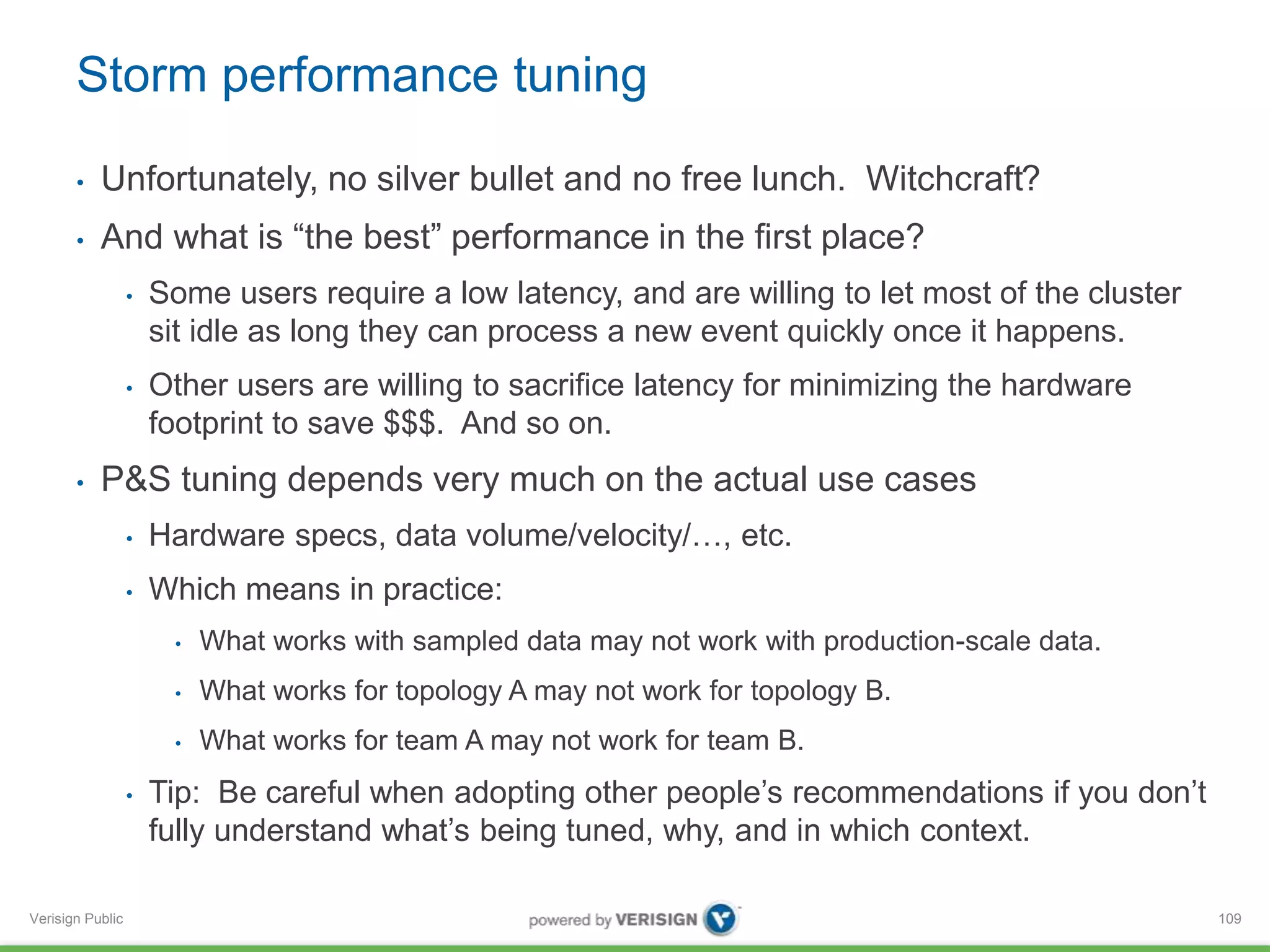 Storm performance tuning 
• Unfortunately, no silver bullet and no free lunch. Witchcraft? 
• And what is “the best” performance in the first place? 
Verisign Public 
• Some users require a low latency, and are willing to let most of the cluster 
sit idle as long they can process a new event quickly once it happens. 
• Other users are willing to sacrifice latency for minimizing the hardware 
footprint to save $$$. And so on. 
• P&S tuning depends very much on the actual use cases 
• Hardware specs, data volume/velocity/…, etc. 
• Which means in practice: 
• What works with sampled data may not work with production-scale data. 
• What works for topology A may not work for topology B. 
• What works for team A may not work for team B. 
• Tip: Be careful when adopting other people’s recommendations if you don’t 
fully understand what’s being tuned, why, and in which context. 
109 
 