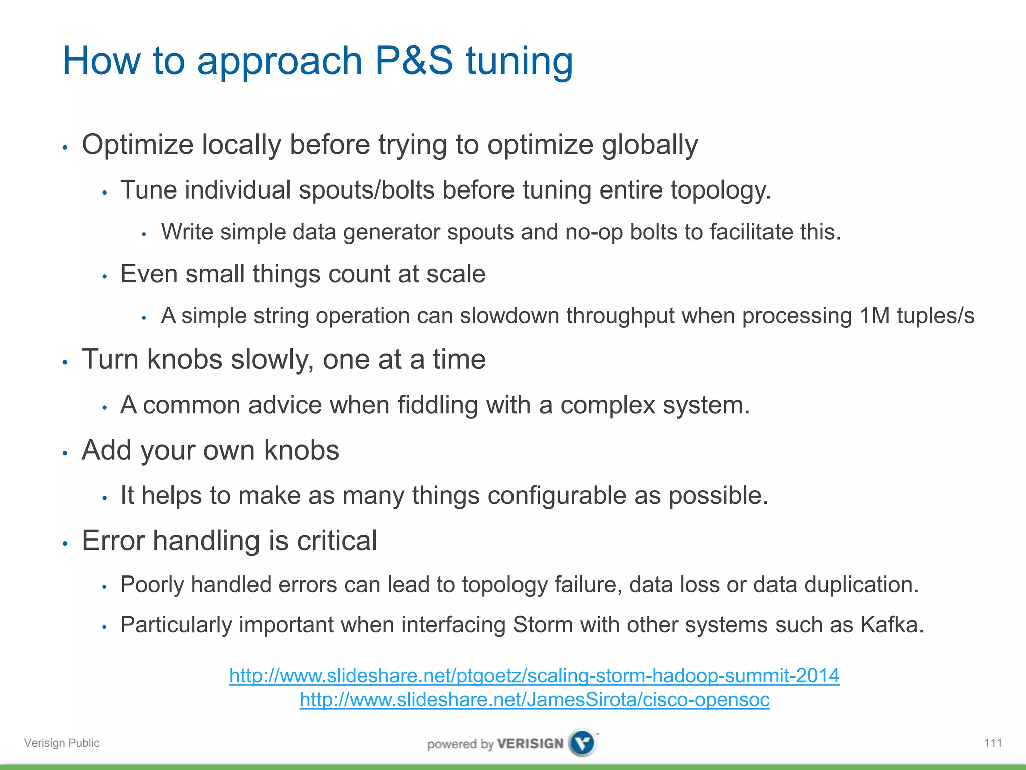 How to approach P&S tuning 
• Optimize locally before trying to optimize globally 
Verisign Public 
• Tune individual spouts/bolts before tuning entire topology. 
• Write simple data generator spouts and no-op bolts to facilitate this. 
• Even small things count at scale 
• A simple string operation can slowdown throughput when processing 1M tuples/s 
• Turn knobs slowly, one at a time 
• A common advice when fiddling with a complex system. 
• Add your own knobs 
• It helps to make as many things configurable as possible. 
• Error handling is critical 
• Poorly handled errors can lead to topology failure, data loss or data duplication. 
• Particularly important when interfacing Storm with other systems such as Kafka. 
111 
http://www.slideshare.net/ptgoetz/scaling-storm-hadoop-summit-2014 
http://www.slideshare.net/JamesSirota/cisco-opensoc 
 