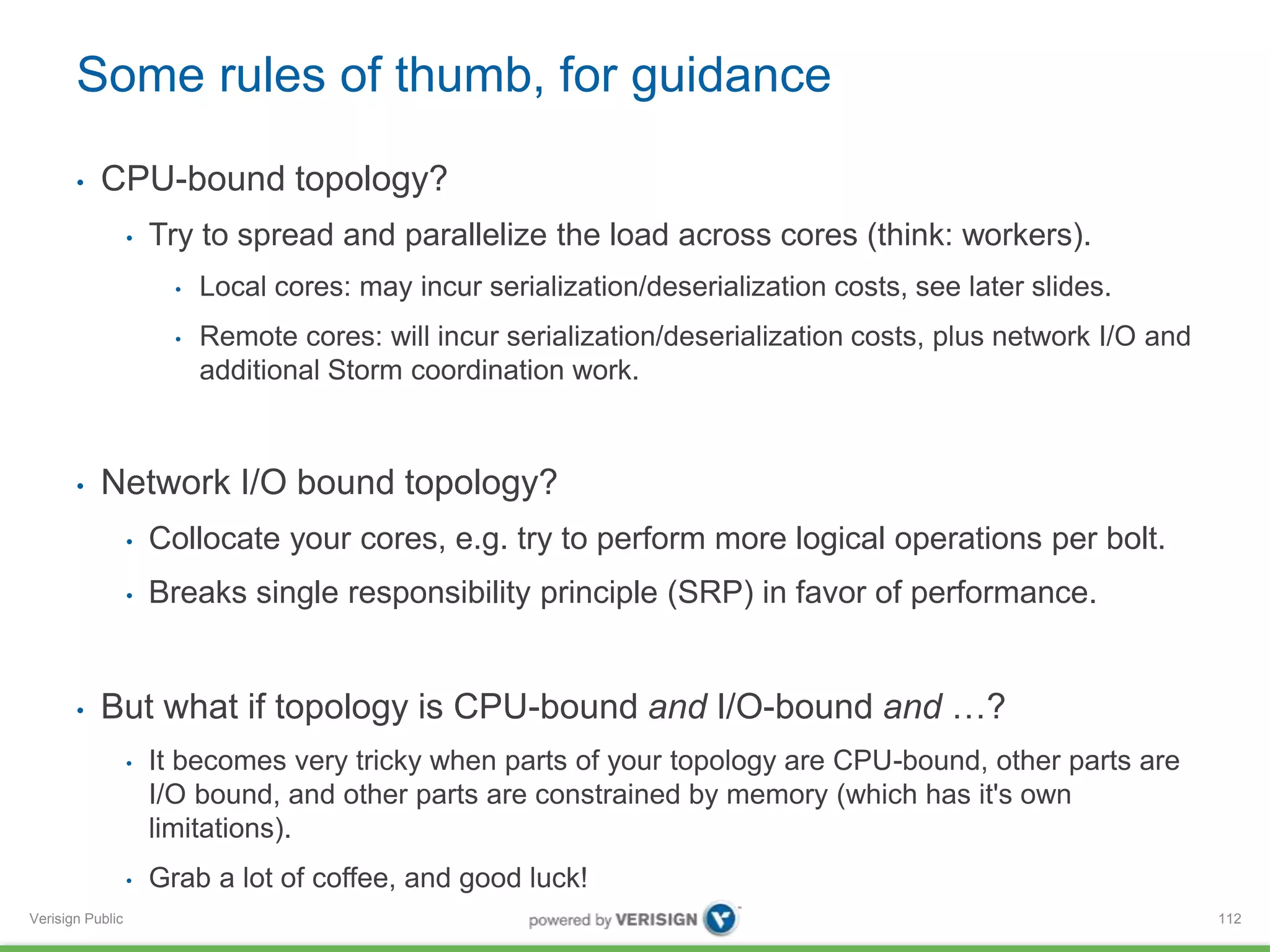Some rules of thumb, for guidance 
• CPU-bound topology? 
Verisign Public 
• Try to spread and parallelize the load across cores (think: workers). 
• Local cores: may incur serialization/deserialization costs, see later slides. 
• Remote cores: will incur serialization/deserialization costs, plus network I/O and 
additional Storm coordination work. 
• Network I/O bound topology? 
• Collocate your cores, e.g. try to perform more logical operations per bolt. 
• Breaks single responsibility principle (SRP) in favor of performance. 
• But what if topology is CPU-bound and I/O-bound and …? 
• It becomes very tricky when parts of your topology are CPU-bound, other parts are 
I/O bound, and other parts are constrained by memory (which has it's own 
limitations). 
• Grab a lot of coffee, and good luck! 
112 
 