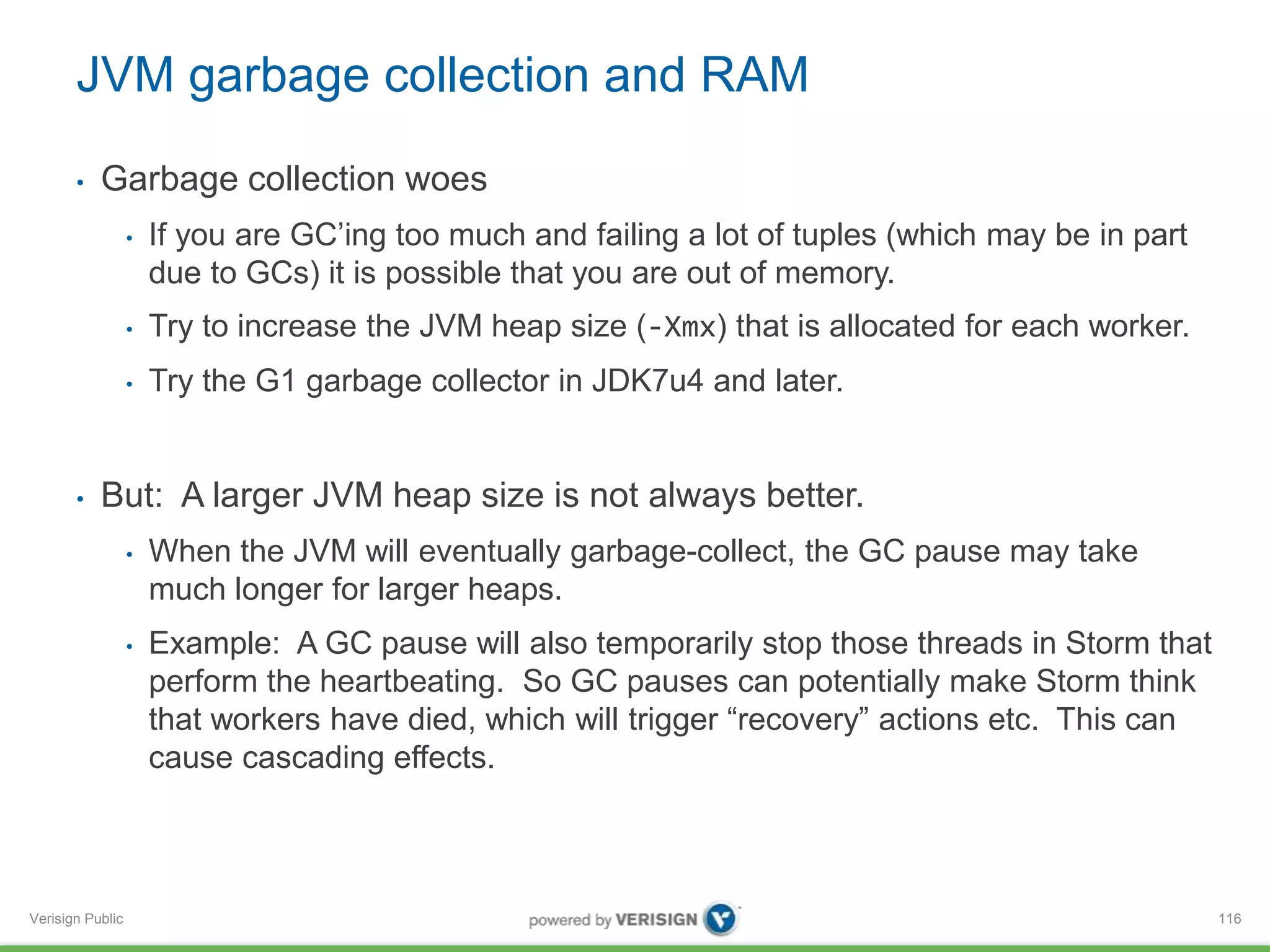 JVM garbage collection and RAM 
• Garbage collection woes 
Verisign Public 
• If you are GC’ing too much and failing a lot of tuples (which may be in part 
due to GCs) it is possible that you are out of memory. 
• Try to increase the JVM heap size (-Xmx) that is allocated for each worker. 
• Try the G1 garbage collector in JDK7u4 and later. 
• But: A larger JVM heap size is not always better. 
• When the JVM will eventually garbage-collect, the GC pause may take 
much longer for larger heaps. 
• Example: A GC pause will also temporarily stop those threads in Storm that 
perform the heartbeating. So GC pauses can potentially make Storm think 
that workers have died, which will trigger “recovery” actions etc. This can 
cause cascading effects. 
116 
 