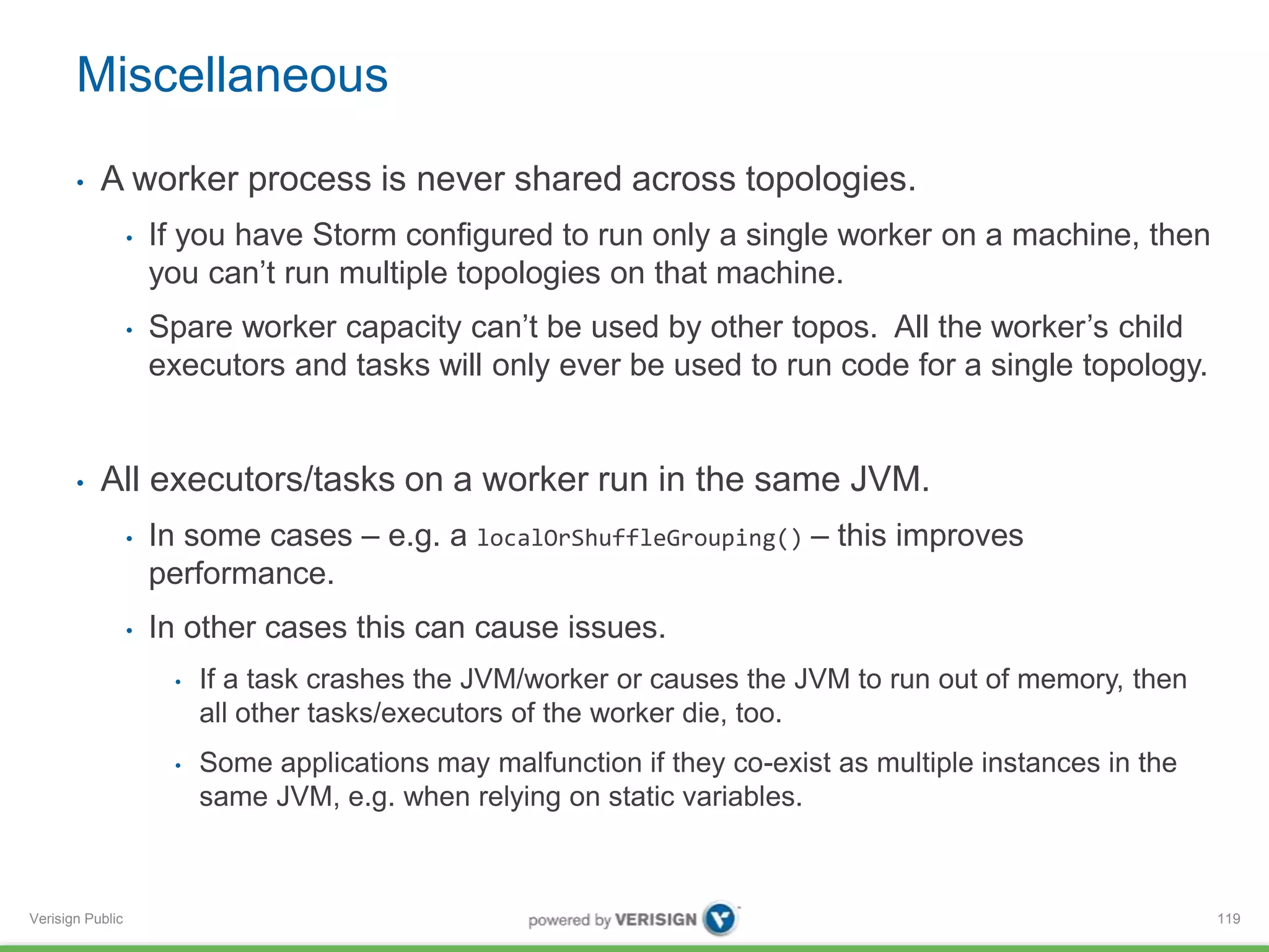 Miscellaneous 
• A worker process is never shared across topologies. 
Verisign Public 
• If you have Storm configured to run only a single worker on a machine, then 
you can’t run multiple topologies on that machine. 
• Spare worker capacity can’t be used by other topos. All the worker’s child 
executors and tasks will only ever be used to run code for a single topology. 
• All executors/tasks on a worker run in the same JVM. 
• In some cases – e.g. a localOrShuffleGrouping() – this improves 
performance. 
• In other cases this can cause issues. 
• If a task crashes the JVM/worker or causes the JVM to run out of memory, then 
all other tasks/executors of the worker die, too. 
• Some applications may malfunction if they co-exist as multiple instances in the 
same JVM, e.g. when relying on static variables. 
119 
 