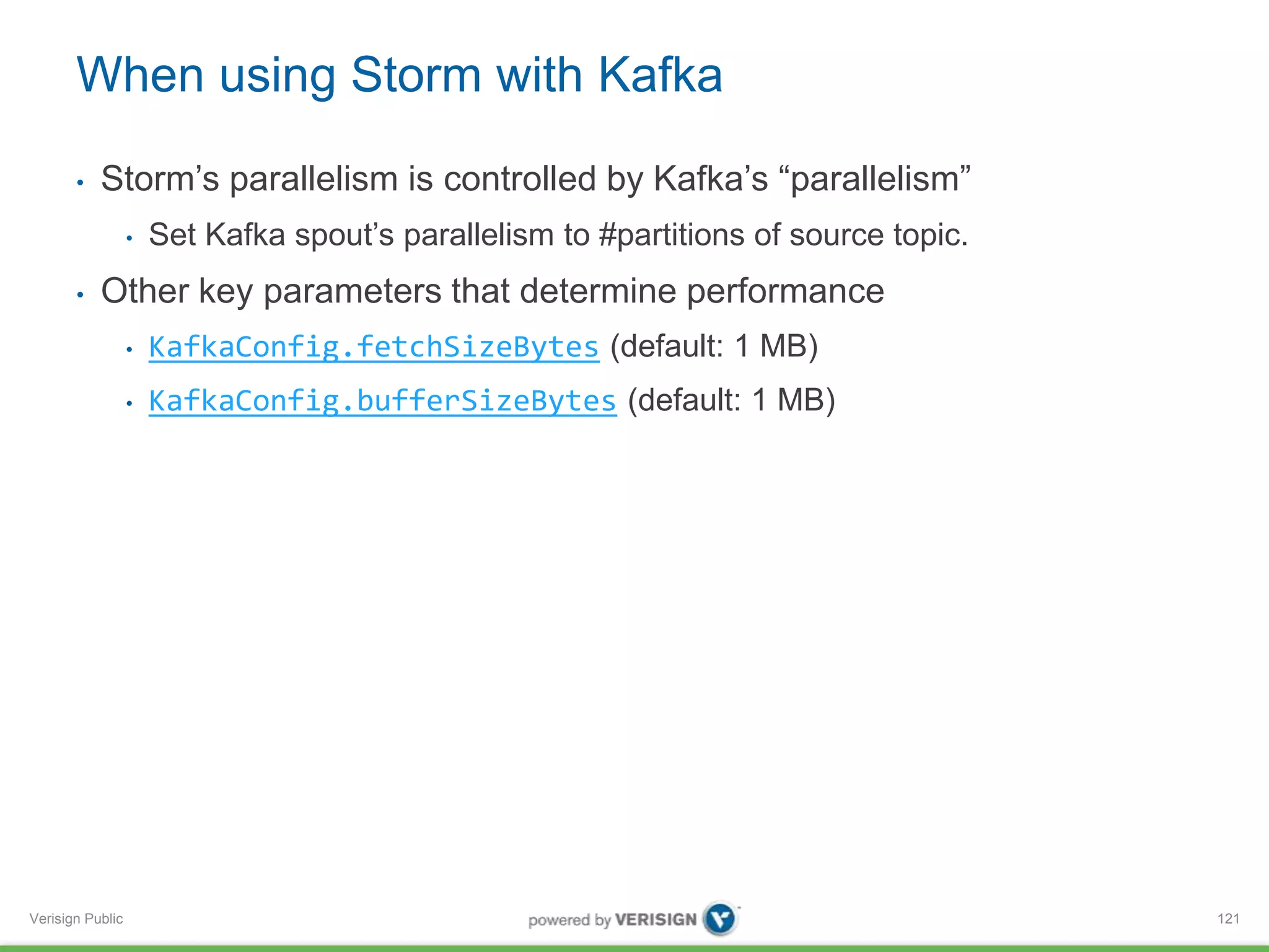 When using Storm with Kafka 
• Storm’s parallelism is controlled by Kafka’s “parallelism” 
Verisign Public 
• Set Kafka spout’s parallelism to #partitions of source topic. 
• Other key parameters that determine performance 
• KafkaConfig.fetchSizeBytes (default: 1 MB) 
• KafkaConfig.bufferSizeBytes (default: 1 MB) 
121 
 