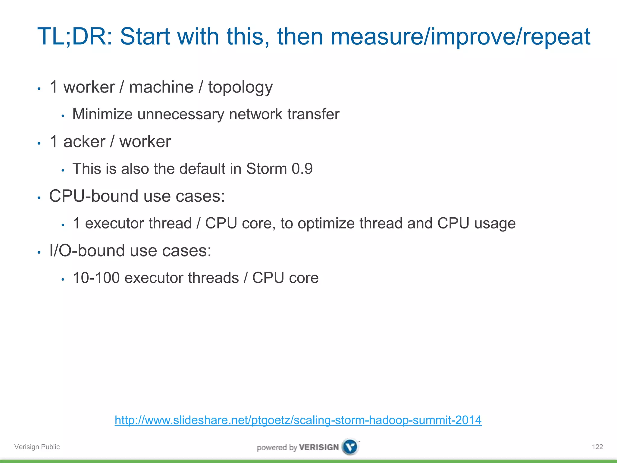 TL;DR: Start with this, then measure/improve/repeat 
• 1 worker / machine / topology 
Verisign Public 
• Minimize unnecessary network transfer 
• 1 acker / worker 
• This is also the default in Storm 0.9 
• CPU-bound use cases: 
• 1 executor thread / CPU core, to optimize thread and CPU usage 
• I/O-bound use cases: 
• 10-100 executor threads / CPU core 
122 
http://www.slideshare.net/ptgoetz/scaling-storm-hadoop-summit-2014 
 