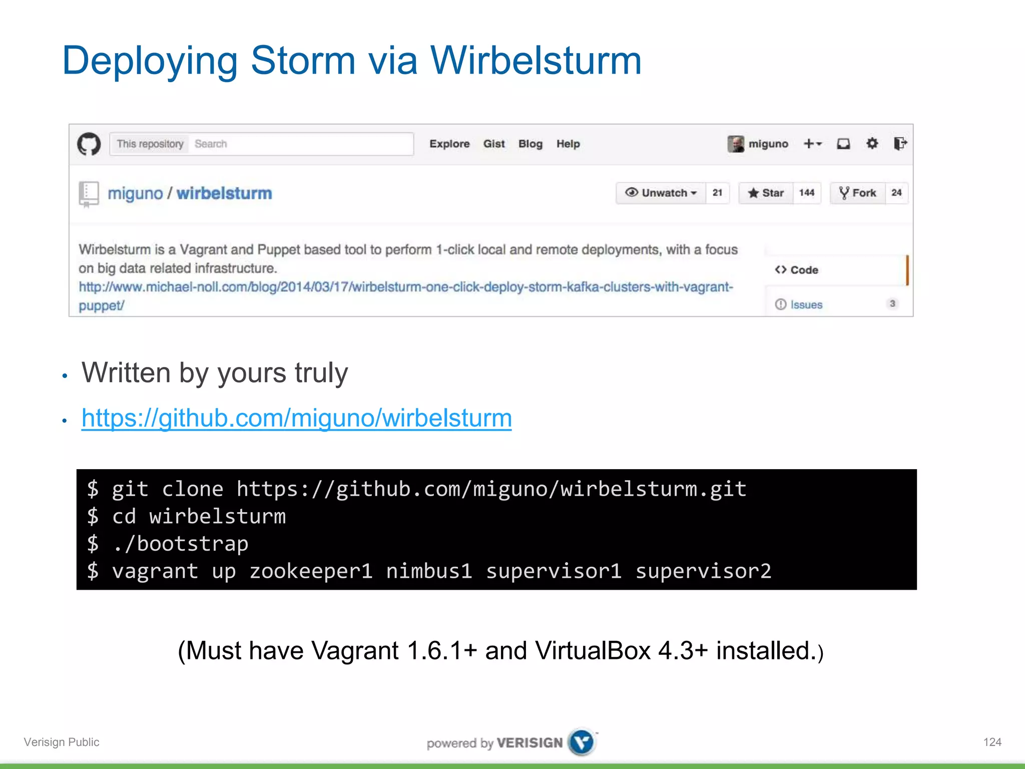 Deploying Storm via Wirbelsturm 
• Written by yours truly 
• https://github.com/miguno/wirbelsturm 
Verisign Public 
124 
$ git clone https://github.com/miguno/wirbelsturm.git 
$ cd wirbelsturm 
$ ./bootstrap 
$ vagrant up zookeeper1 nimbus1 supervisor1 supervisor2 
(Must have Vagrant 1.6.1+ and VirtualBox 4.3+ installed.) 
 