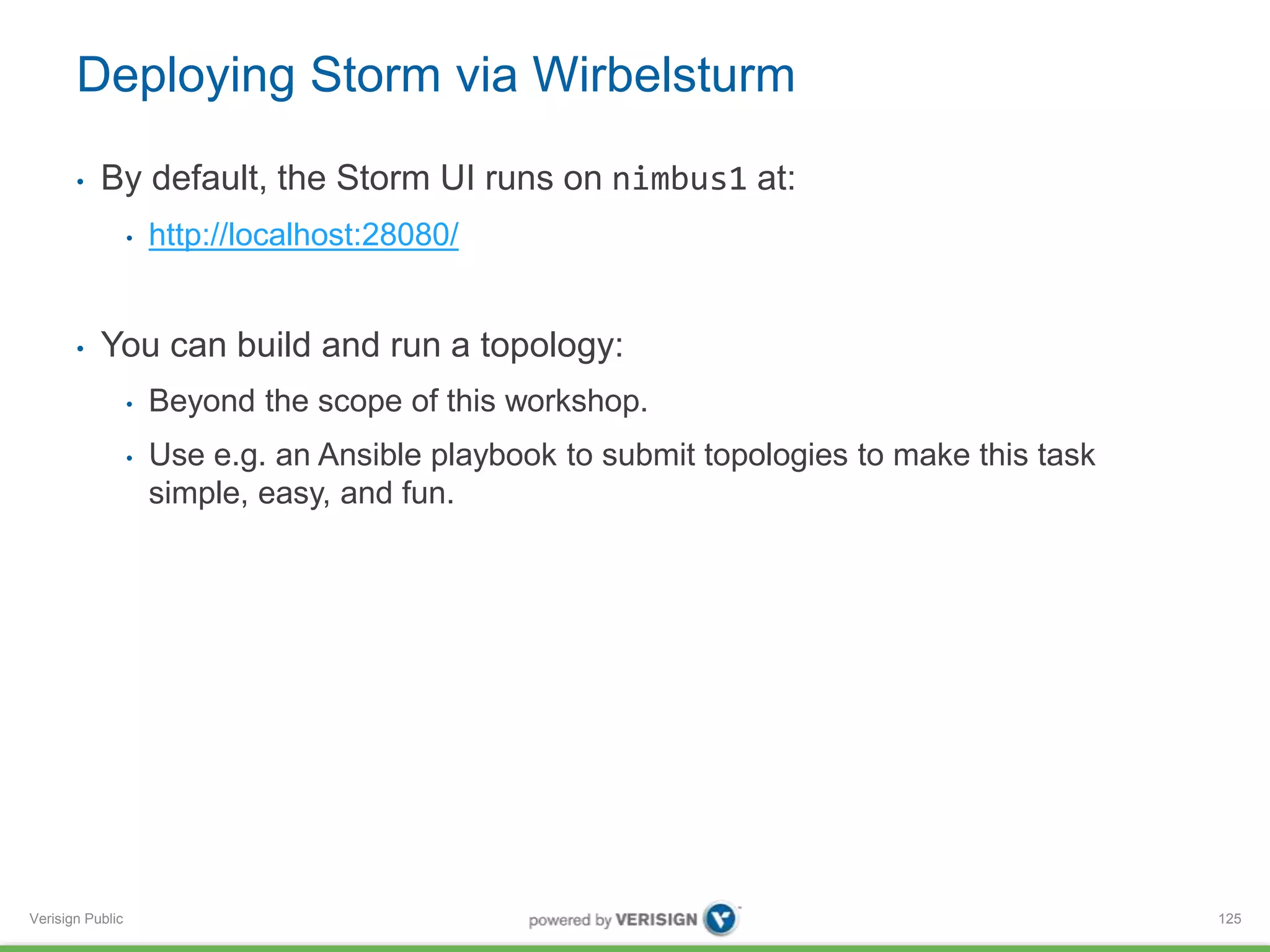 Deploying Storm via Wirbelsturm 
• By default, the Storm UI runs on nimbus1 at: 
Verisign Public 
• http://localhost:28080/ 
• You can build and run a topology: 
• Beyond the scope of this workshop. 
• Use e.g. an Ansible playbook to submit topologies to make this task 
simple, easy, and fun. 
125 
 