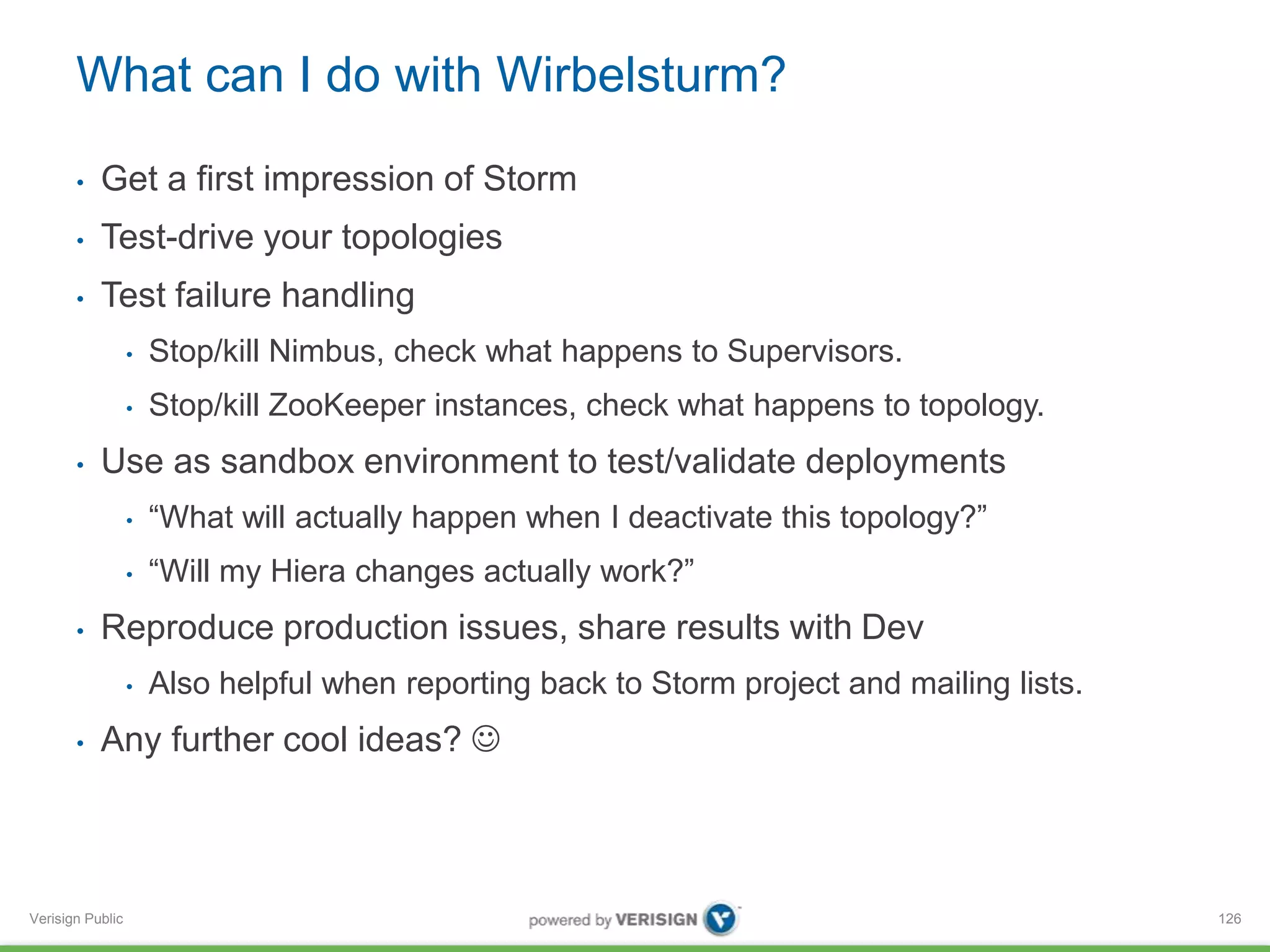 What can I do with Wirbelsturm? 
• Get a first impression of Storm 
• Test-drive your topologies 
• Test failure handling 
Verisign Public 
• Stop/kill Nimbus, check what happens to Supervisors. 
• Stop/kill ZooKeeper instances, check what happens to topology. 
• Use as sandbox environment to test/validate deployments 
• “What will actually happen when I deactivate this topology?” 
• “Will my Hiera changes actually work?” 
• Reproduce production issues, share results with Dev 
• Also helpful when reporting back to Storm project and mailing lists. 
• Any further cool ideas?  
126 
 