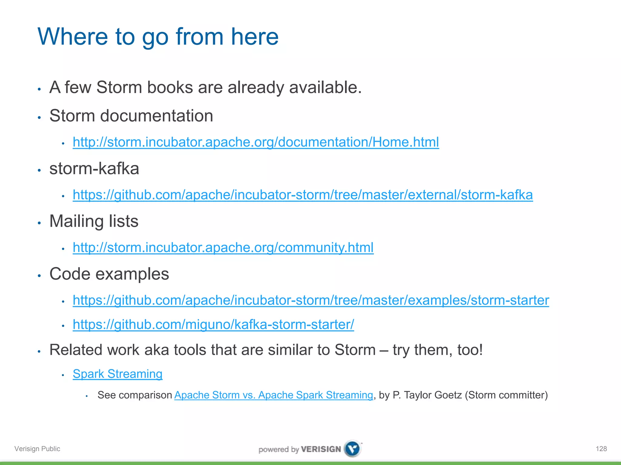 Where to go from here 
• A few Storm books are already available. 
• Storm documentation 
Verisign Public 
• http://storm.incubator.apache.org/documentation/Home.html 
• storm-kafka 
• https://github.com/apache/incubator-storm/tree/master/external/storm-kafka 
• Mailing lists 
• http://storm.incubator.apache.org/community.html 
• Code examples 
• https://github.com/apache/incubator-storm/tree/master/examples/storm-starter 
• https://github.com/miguno/kafka-storm-starter/ 
• Related work aka tools that are similar to Storm – try them, too! 
• Spark Streaming 
• See comparison Apache Storm vs. Apache Spark Streaming, by P. Taylor Goetz (Storm committer) 
128 
 