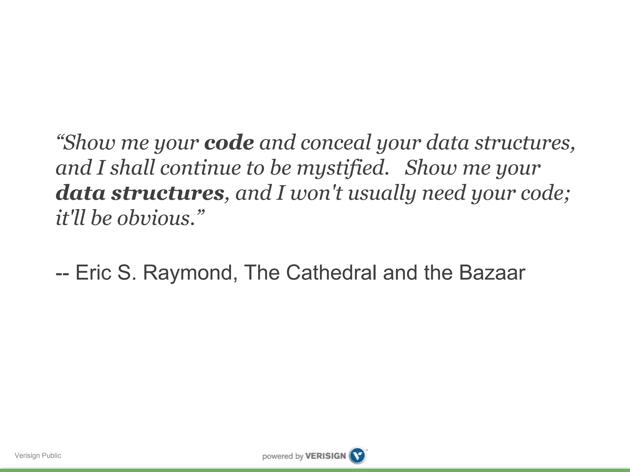 “Show me your code and conceal your data structures, 
and I shall continue to be mystified. Show me your 
data structures, and I won't usually need your code; 
it'll be obvious.” 
-- Eric S. Raymond, The Cathedral and the Bazaar 
Verisign Public 
 