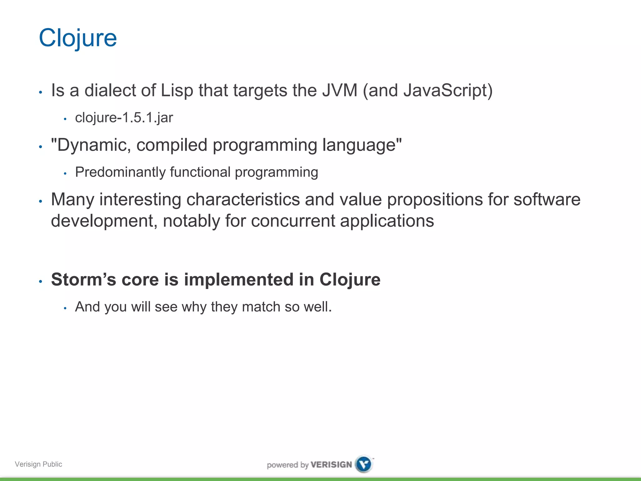 Clojure 
• Is a dialect of Lisp that targets the JVM (and JavaScript) 
Verisign Public 
• clojure-1.5.1.jar 
• "Dynamic, compiled programming language" 
• Predominantly functional programming 
• Many interesting characteristics and value propositions for software 
development, notably for concurrent applications 
• Storm’s core is implemented in Clojure 
• And you will see why they match so well. 
 