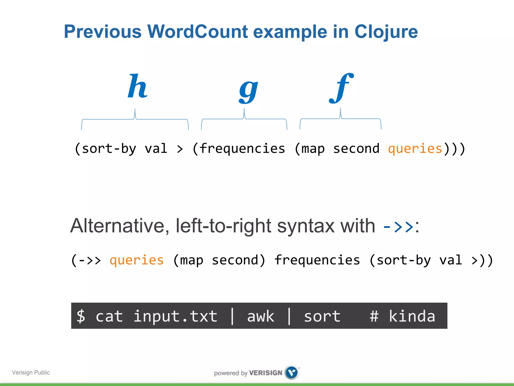 Verisign Public 
Previous WordCount example in Clojure 
h g f 
(sort-by val > (frequencies (map second queries))) 
Alternative, left-to-right syntax with ->>: 
(->> queries (map second) frequencies (sort-by val >)) 
$ cat input.txt | awk | sort # kinda 
 