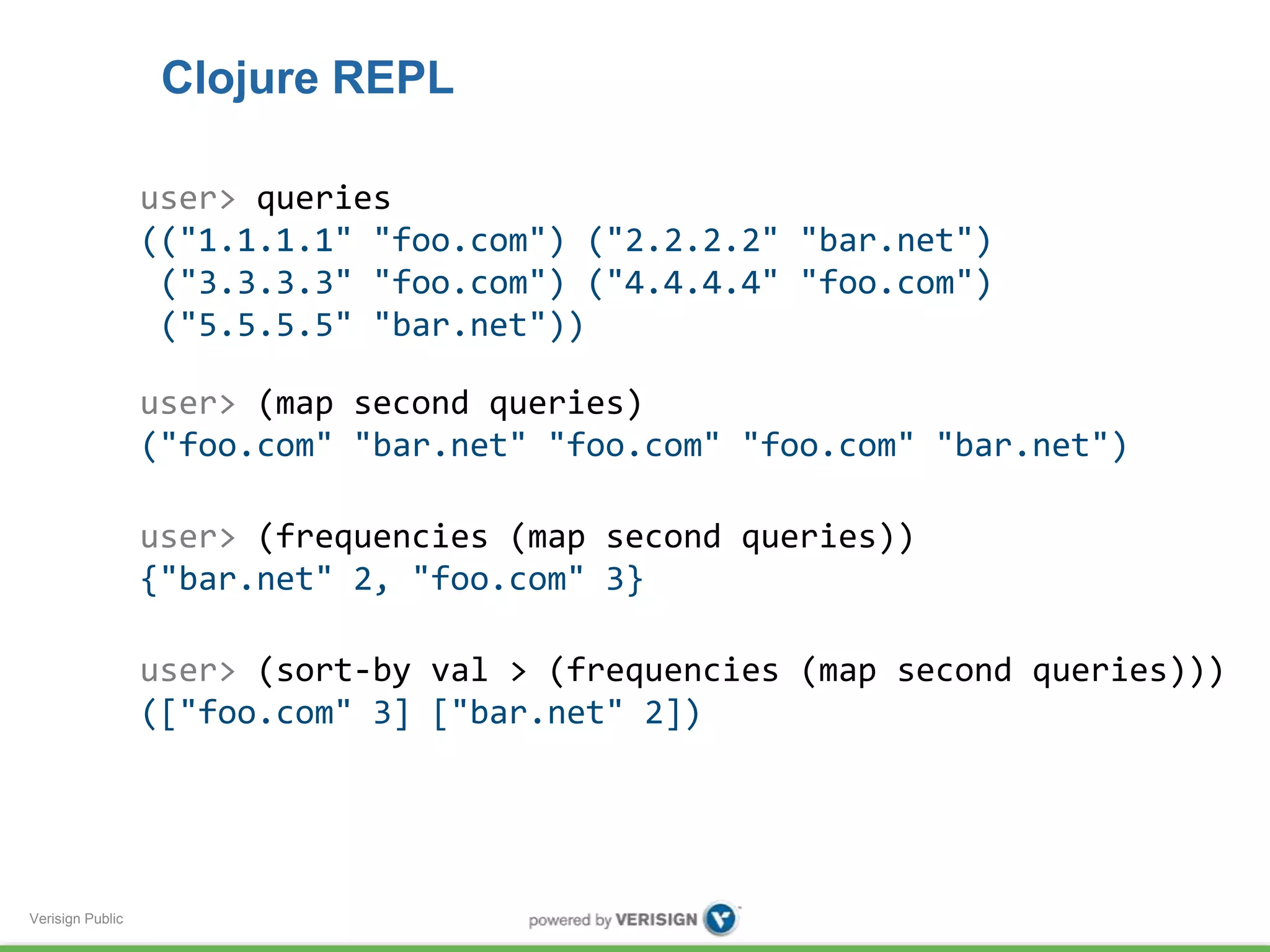 Verisign Public 
Clojure REPL 
user> queries 
(("1.1.1.1" "foo.com") ("2.2.2.2" "bar.net") 
("3.3.3.3" "foo.com") ("4.4.4.4" "foo.com") 
("5.5.5.5" "bar.net")) 
user> (map second queries) 
("foo.com" "bar.net" "foo.com" "foo.com" "bar.net") 
user> (frequencies (map second queries)) 
{"bar.net" 2, "foo.com" 3} 
user> (sort-by val > (frequencies (map second queries))) 
(["foo.com" 3] ["bar.net" 2]) 
 