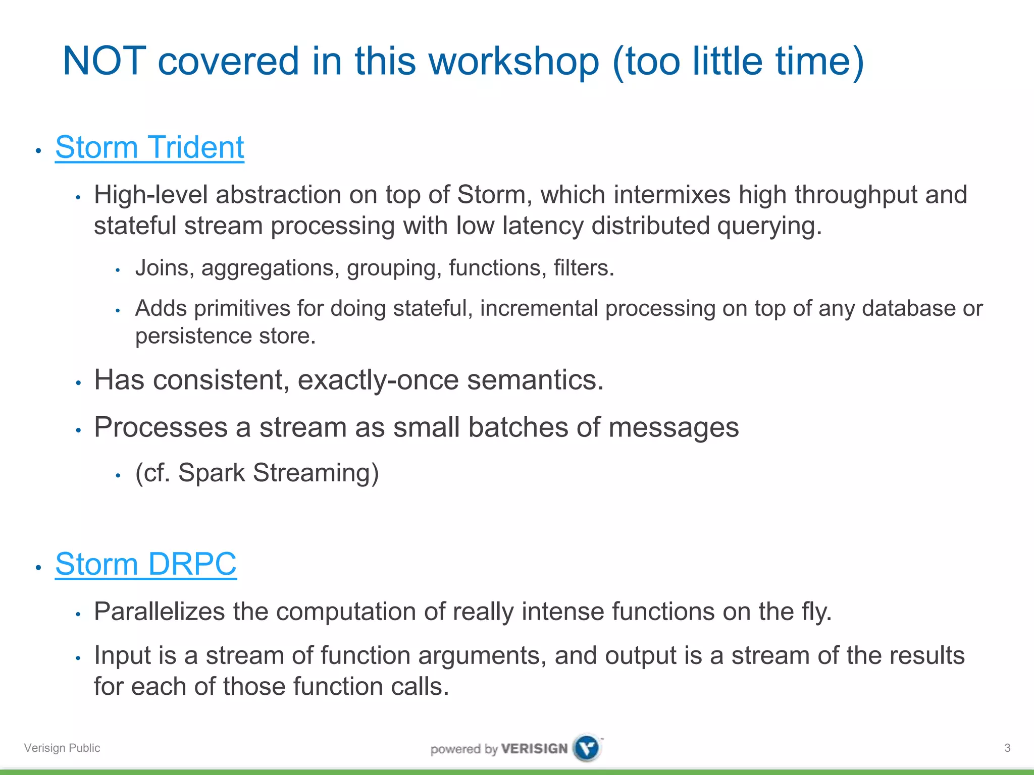NOT covered in this workshop (too little time) 
• Storm Trident 
• High-level abstraction on top of Storm, which intermixes high throughput and 
stateful stream processing with low latency distributed querying. 
Verisign Public 
• Joins, aggregations, grouping, functions, filters. 
• Adds primitives for doing stateful, incremental processing on top of any database or 
persistence store. 
• Has consistent, exactly-once semantics. 
• Processes a stream as small batches of messages 
• (cf. Spark Streaming) 
• Storm DRPC 
• Parallelizes the computation of really intense functions on the fly. 
• Input is a stream of function arguments, and output is a stream of the results 
for each of those function calls. 
3 
 