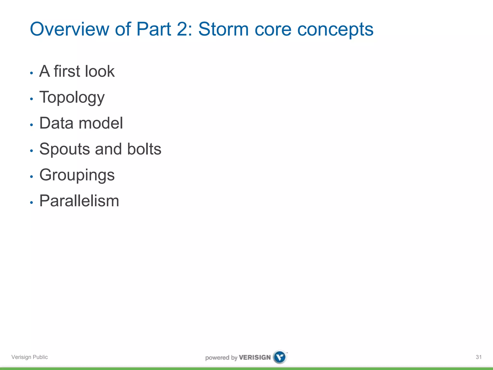 Overview of Part 2: Storm core concepts 
• A first look 
• Topology 
• Data model 
• Spouts and bolts 
• Groupings 
• Parallelism 
Verisign Public 
31 
 