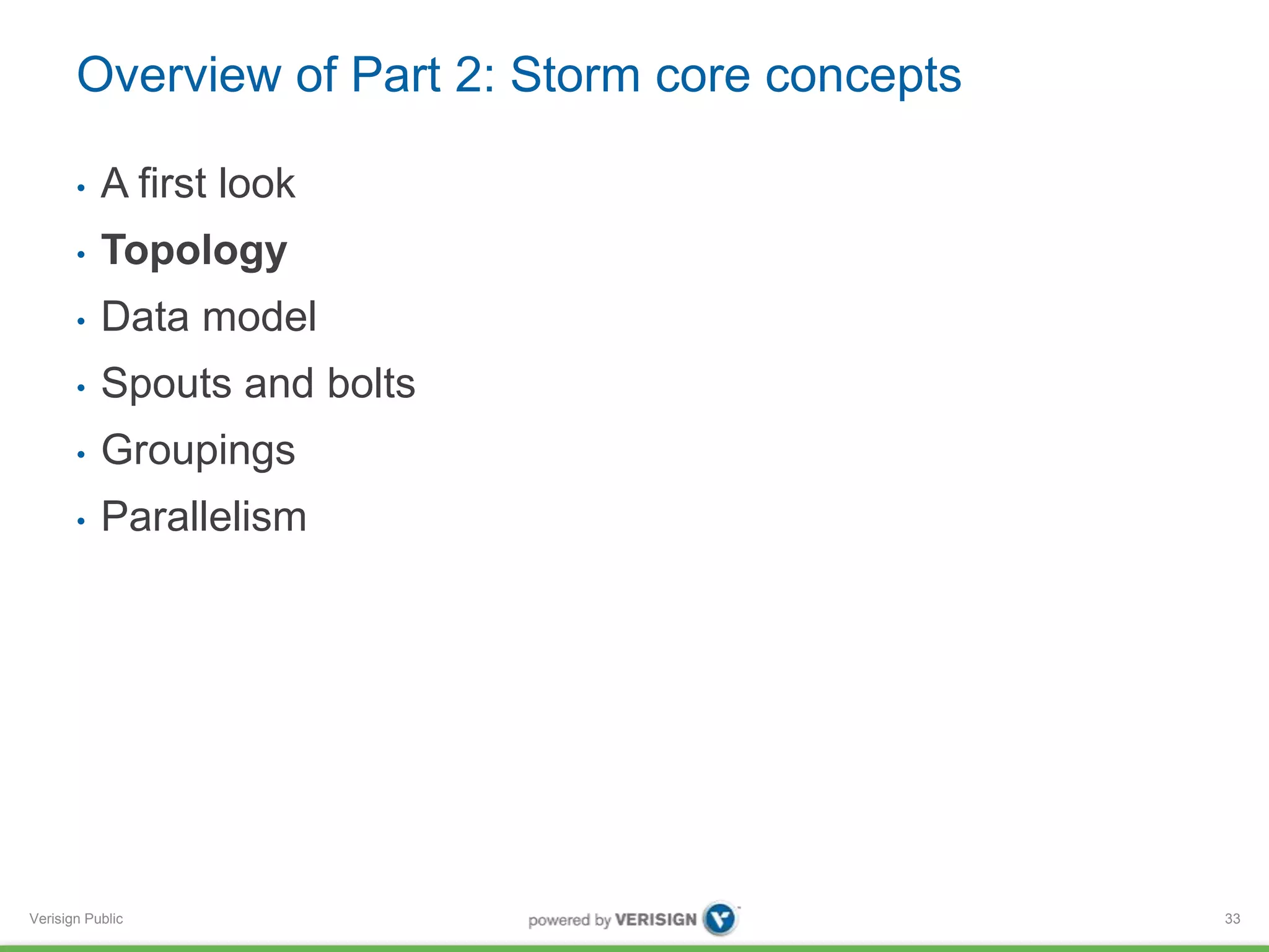 Overview of Part 2: Storm core concepts 
• A first look 
• Topology 
• Data model 
• Spouts and bolts 
• Groupings 
• Parallelism 
Verisign Public 
33 
 