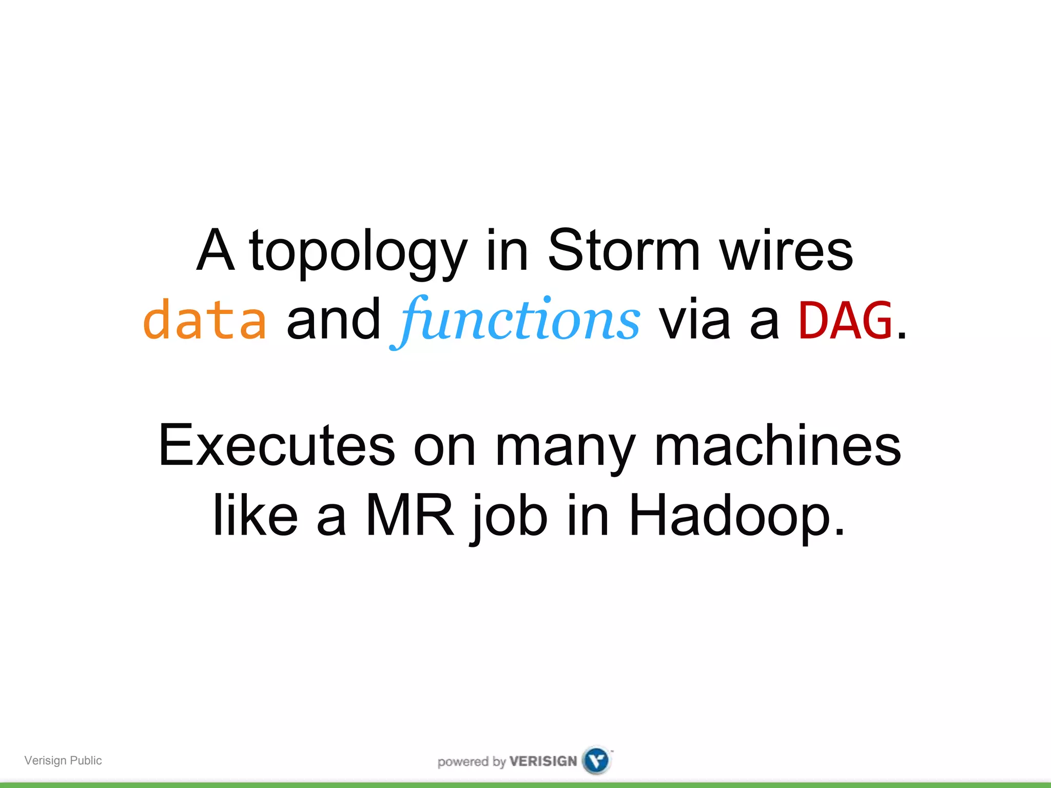 Verisign Public 
A topology in Storm wires 
data and functions via a DAG. 
Executes on many machines 
like a MR job in Hadoop. 
 