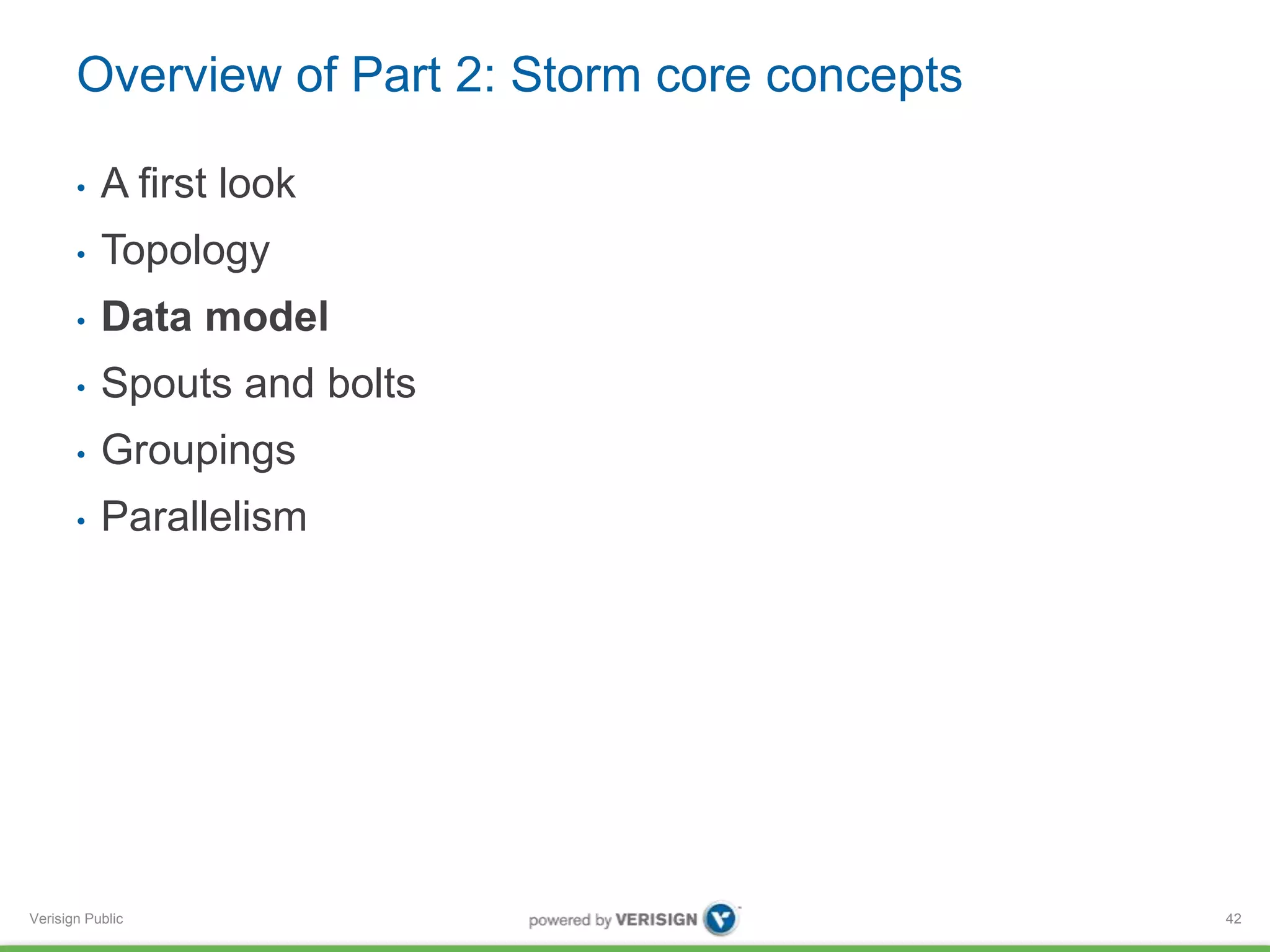 Overview of Part 2: Storm core concepts 
• A first look 
• Topology 
• Data model 
• Spouts and bolts 
• Groupings 
• Parallelism 
Verisign Public 
42 
 