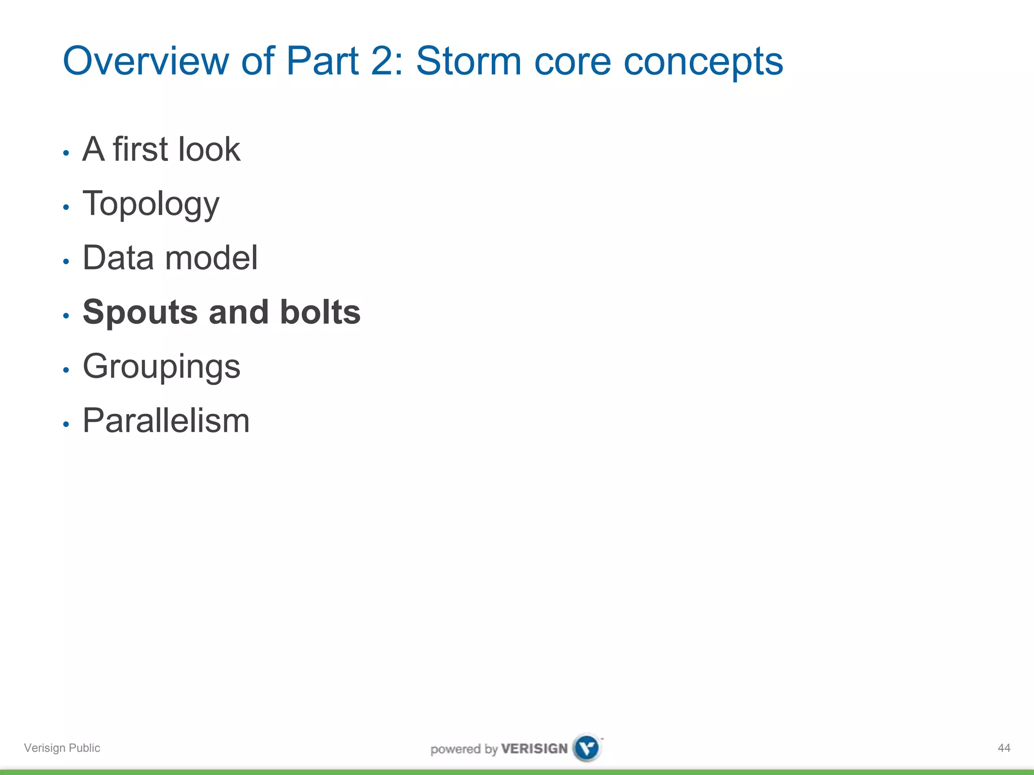Overview of Part 2: Storm core concepts 
• A first look 
• Topology 
• Data model 
• Spouts and bolts 
• Groupings 
• Parallelism 
Verisign Public 
44 
 