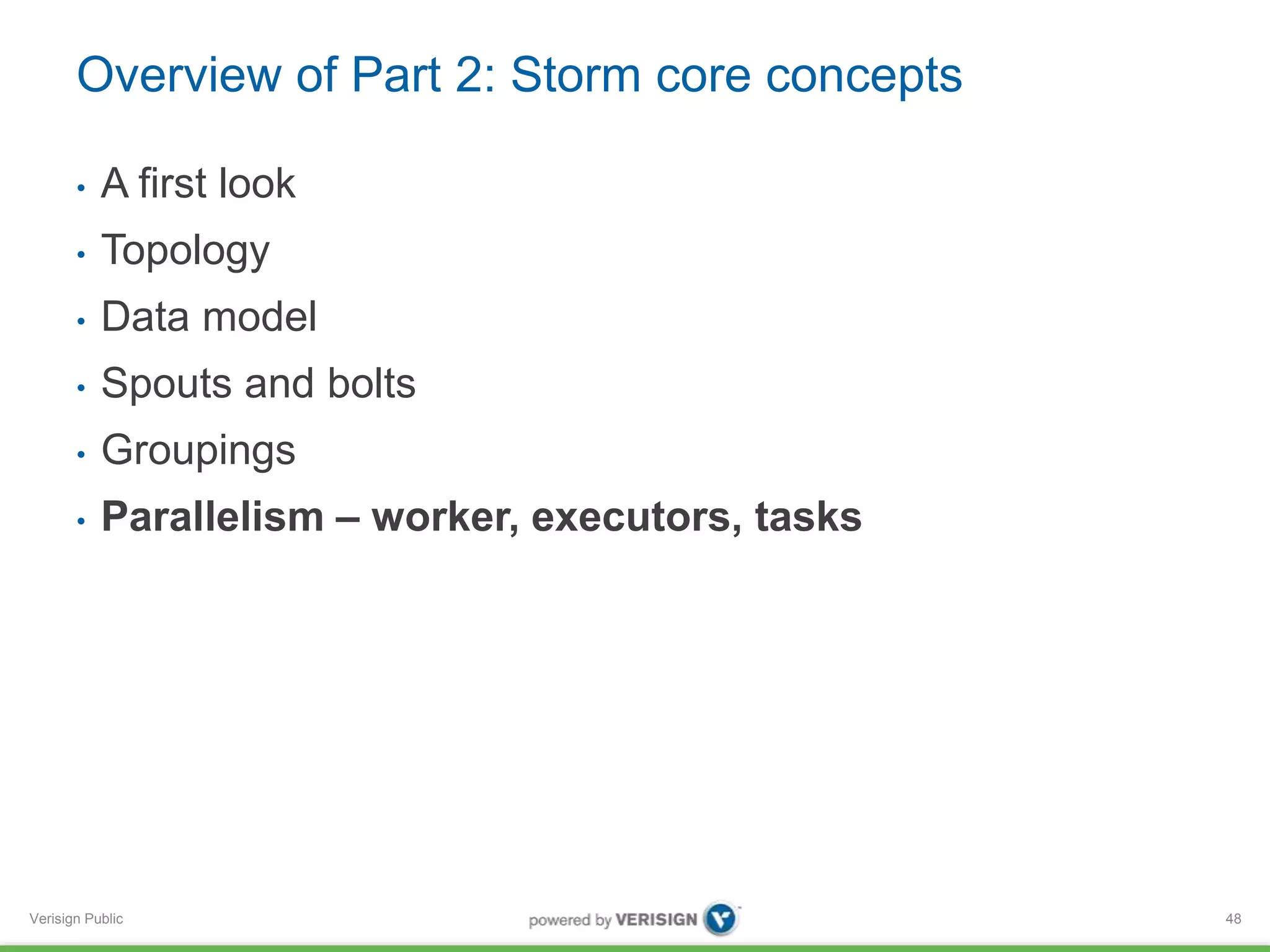 Overview of Part 2: Storm core concepts 
• A first look 
• Topology 
• Data model 
• Spouts and bolts 
• Groupings 
• Parallelism – worker, executors, tasks 
Verisign Public 
48 
 