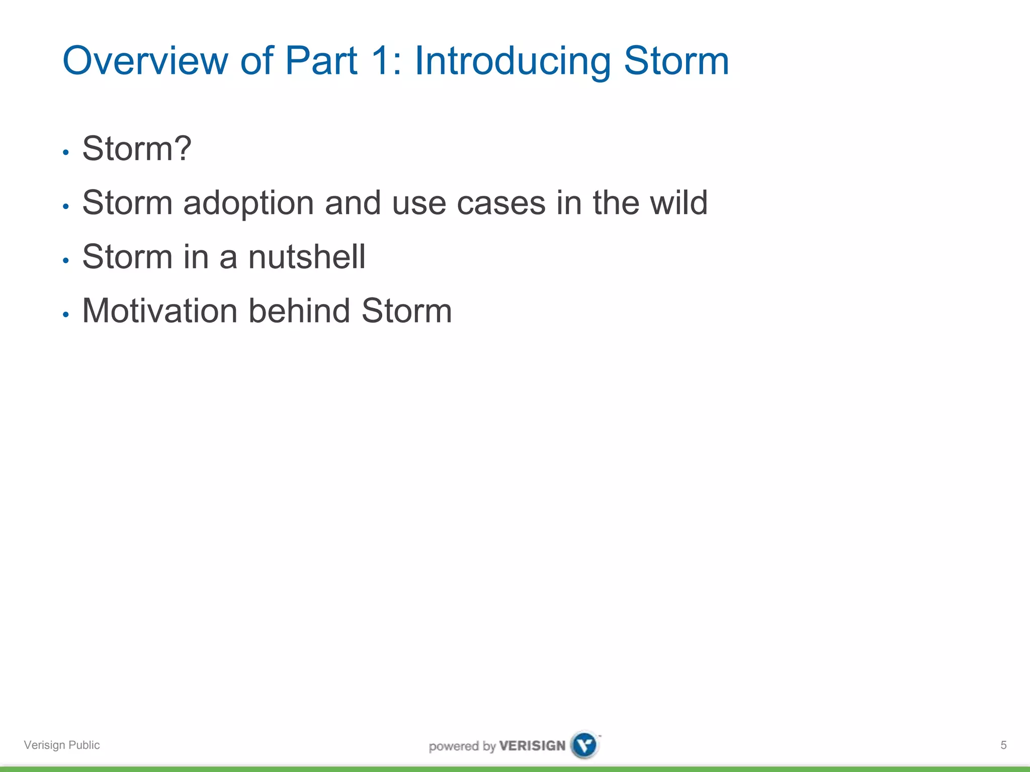 Overview of Part 1: Introducing Storm 
• Storm? 
• Storm adoption and use cases in the wild 
• Storm in a nutshell 
• Motivation behind Storm 
Verisign Public 
5 
 