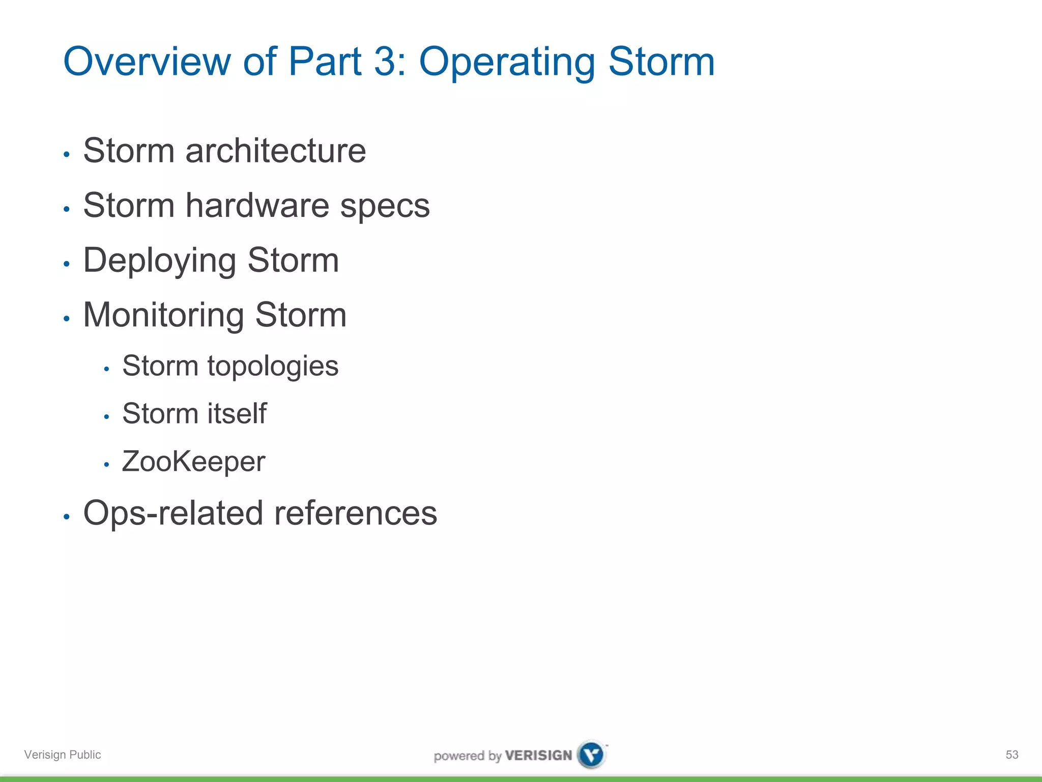 Overview of Part 3: Operating Storm 
• Storm architecture 
• Storm hardware specs 
• Deploying Storm 
• Monitoring Storm 
Verisign Public 
• Storm topologies 
• Storm itself 
• ZooKeeper 
• Ops-related references 
53 
 