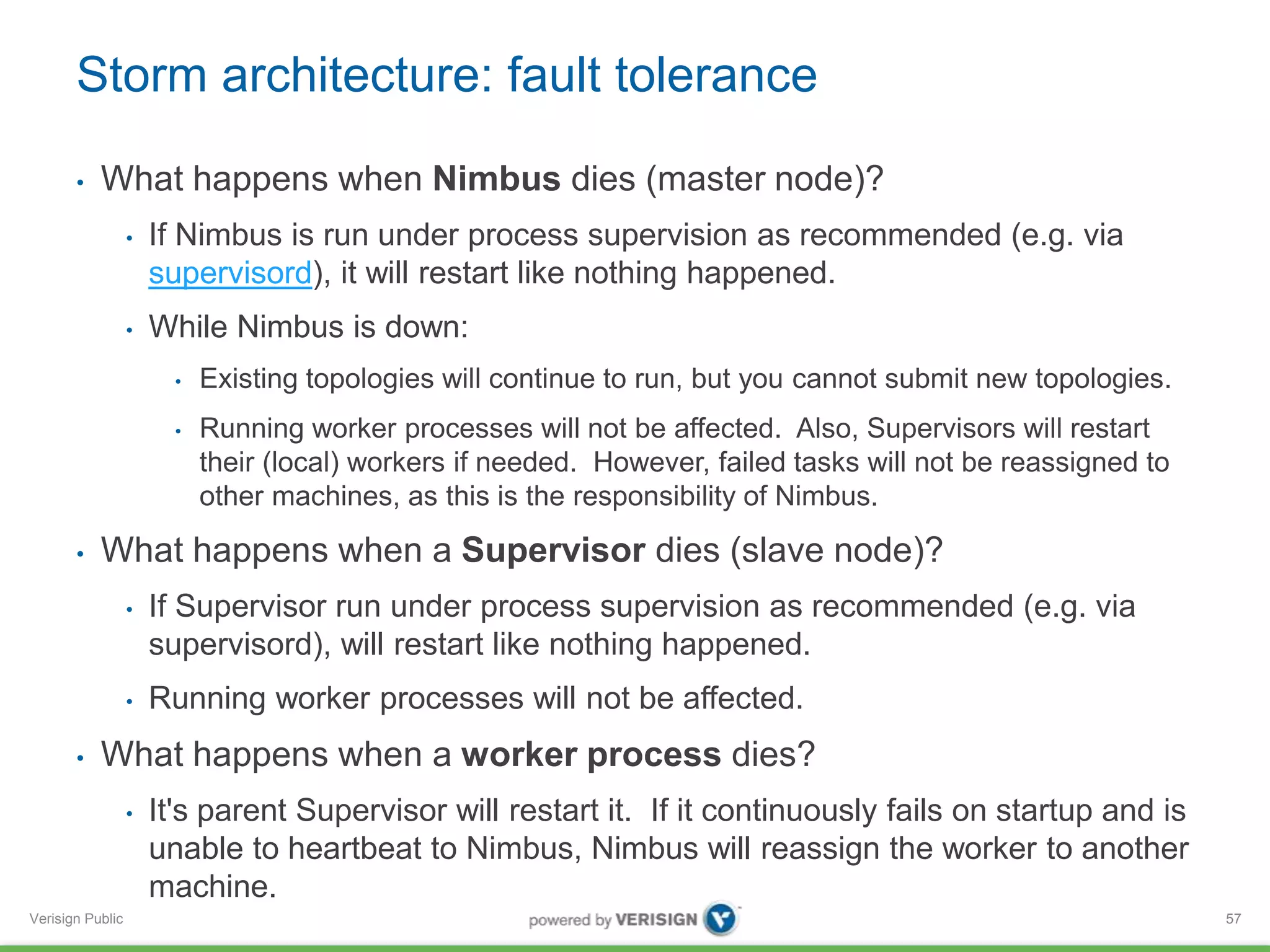 Storm architecture: fault tolerance 
• What happens when Nimbus dies (master node)? 
Verisign Public 
• If Nimbus is run under process supervision as recommended (e.g. via 
supervisord), it will restart like nothing happened. 
• While Nimbus is down: 
• Existing topologies will continue to run, but you cannot submit new topologies. 
• Running worker processes will not be affected. Also, Supervisors will restart 
their (local) workers if needed. However, failed tasks will not be reassigned to 
other machines, as this is the responsibility of Nimbus. 
• What happens when a Supervisor dies (slave node)? 
• If Supervisor run under process supervision as recommended (e.g. via 
supervisord), will restart like nothing happened. 
• Running worker processes will not be affected. 
• What happens when a worker process dies? 
• It's parent Supervisor will restart it. If it continuously fails on startup and is 
unable to heartbeat to Nimbus, Nimbus will reassign the worker to another 
machine. 
57 
 