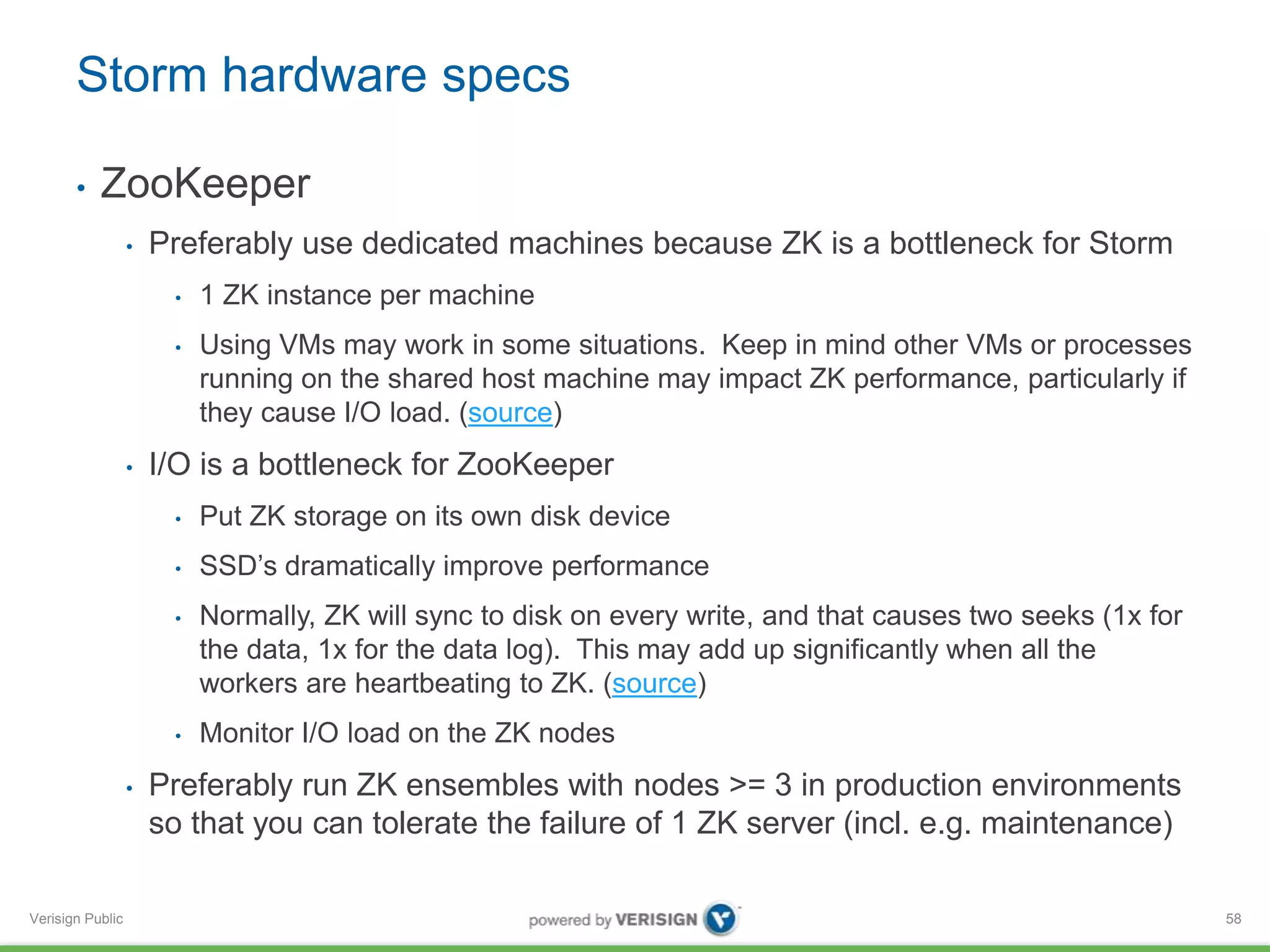 Storm hardware specs 
• ZooKeeper 
Verisign Public 
• Preferably use dedicated machines because ZK is a bottleneck for Storm 
• 1 ZK instance per machine 
• Using VMs may work in some situations. Keep in mind other VMs or processes 
running on the shared host machine may impact ZK performance, particularly if 
they cause I/O load. (source) 
• I/O is a bottleneck for ZooKeeper 
• Put ZK storage on its own disk device 
• SSD’s dramatically improve performance 
• Normally, ZK will sync to disk on every write, and that causes two seeks (1x for 
the data, 1x for the data log). This may add up significantly when all the 
workers are heartbeating to ZK. (source) 
• Monitor I/O load on the ZK nodes 
• Preferably run ZK ensembles with nodes >= 3 in production environments 
so that you can tolerate the failure of 1 ZK server (incl. e.g. maintenance) 
58 
 