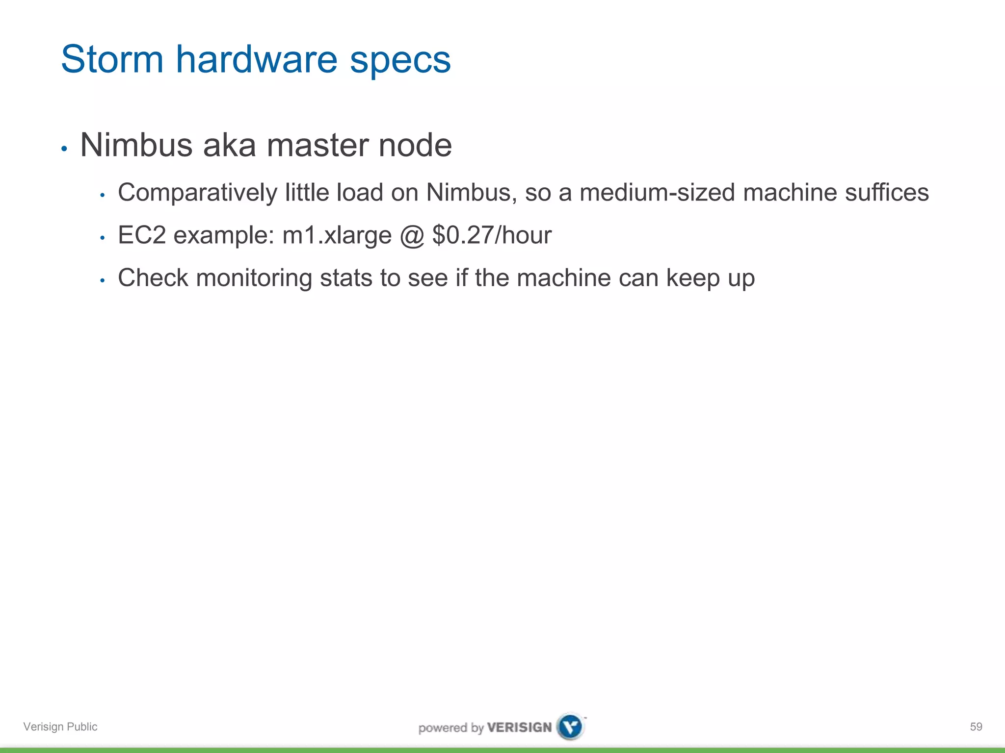 Storm hardware specs 
• Nimbus aka master node 
Verisign Public 
• Comparatively little load on Nimbus, so a medium-sized machine suffices 
• EC2 example: m1.xlarge @ $0.27/hour 
• Check monitoring stats to see if the machine can keep up 
59 
 