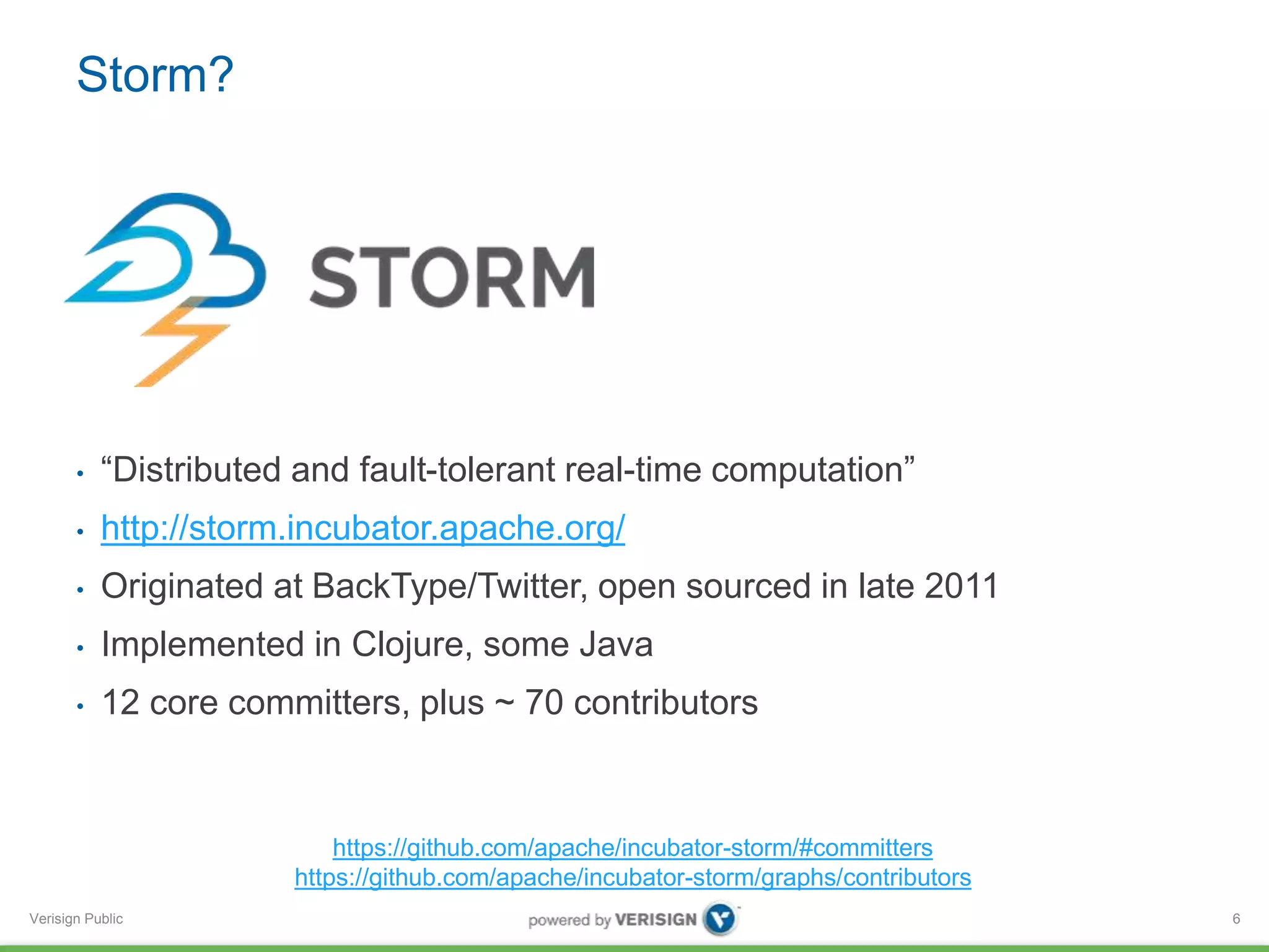 Storm? 
• “Distributed and fault-tolerant real-time computation” 
• http://storm.incubator.apache.org/ 
• Originated at BackType/Twitter, open sourced in late 2011 
• Implemented in Clojure, some Java 
• 12 core committers, plus ~ 70 contributors 
Verisign Public 
6 
https://github.com/apache/incubator-storm/#committers 
https://github.com/apache/incubator-storm/graphs/contributors 
 