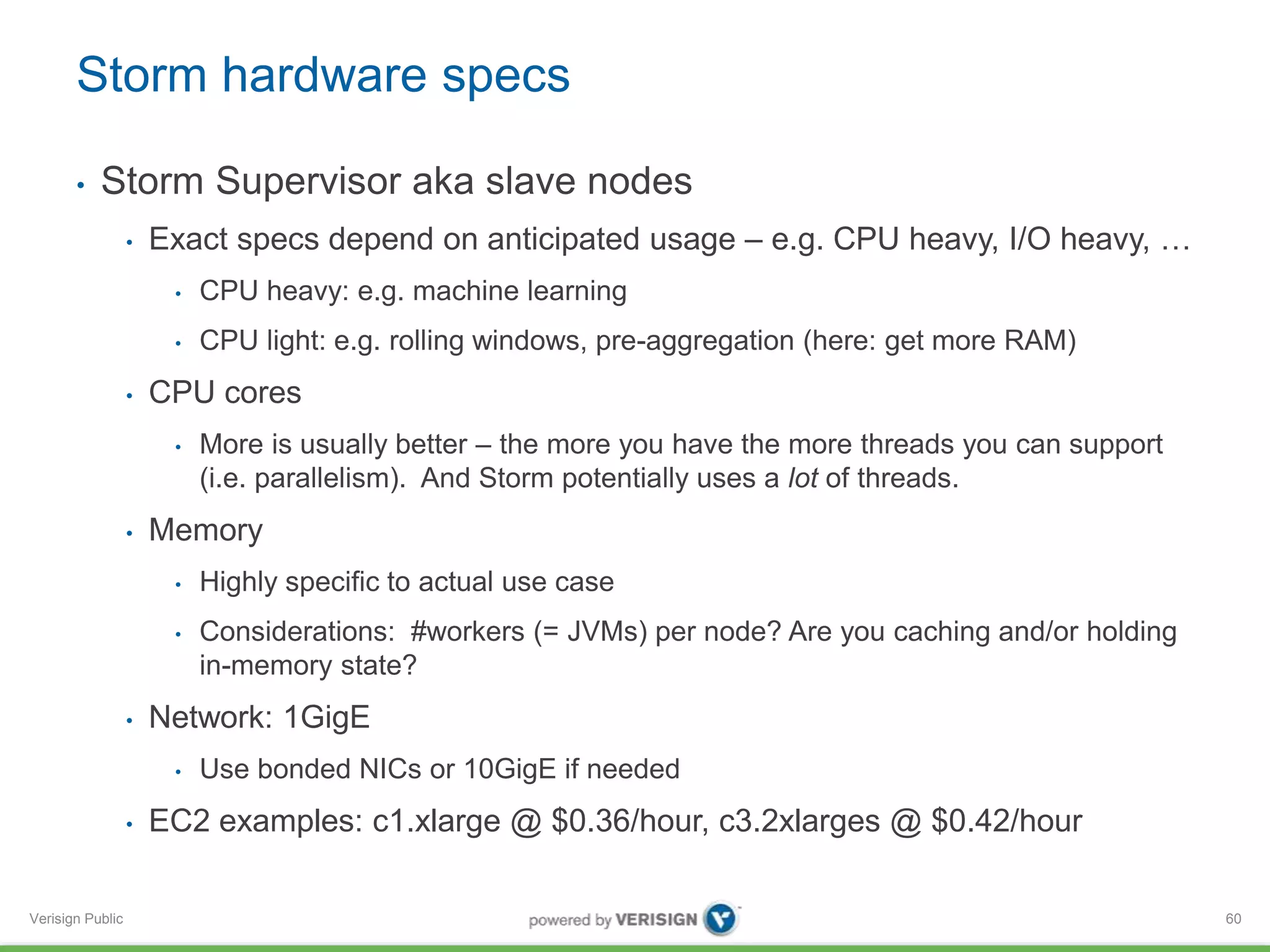 Storm hardware specs 
• Storm Supervisor aka slave nodes 
Verisign Public 
• Exact specs depend on anticipated usage – e.g. CPU heavy, I/O heavy, … 
• CPU heavy: e.g. machine learning 
• CPU light: e.g. rolling windows, pre-aggregation (here: get more RAM) 
• CPU cores 
• More is usually better – the more you have the more threads you can support 
(i.e. parallelism). And Storm potentially uses a lot of threads. 
• Memory 
• Highly specific to actual use case 
• Considerations: #workers (= JVMs) per node? Are you caching and/or holding 
in-memory state? 
• Network: 1GigE 
• Use bonded NICs or 10GigE if needed 
• EC2 examples: c1.xlarge @ $0.36/hour, c3.2xlarges @ $0.42/hour 
60 
 