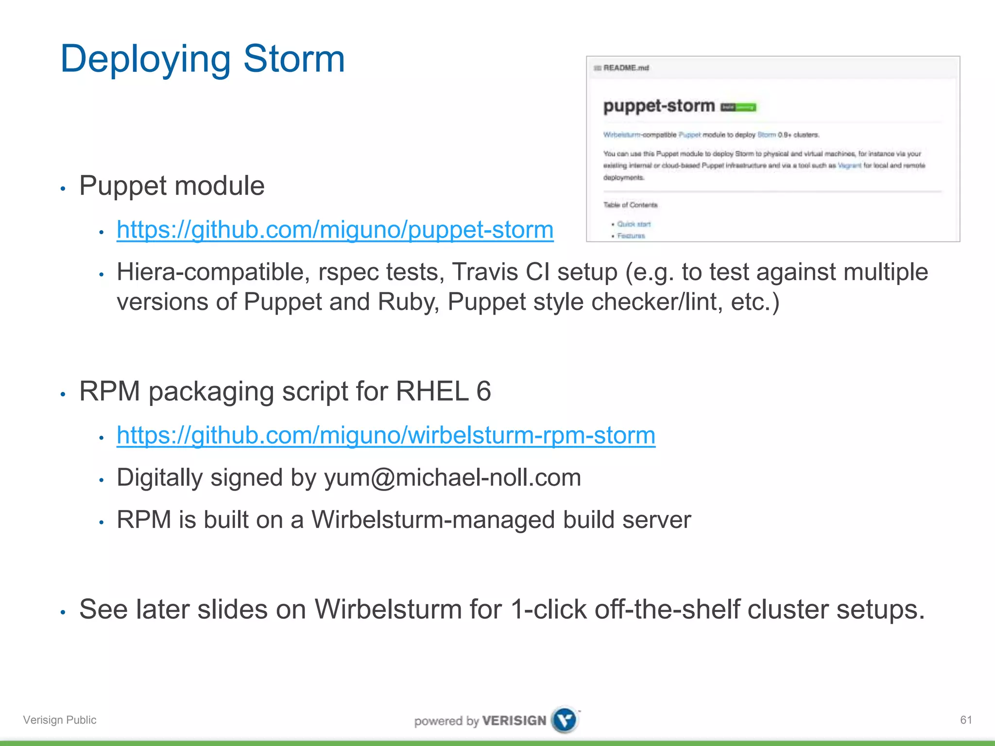 Deploying Storm 
• Puppet module 
Verisign Public 
• https://github.com/miguno/puppet-storm 
• Hiera-compatible, rspec tests, Travis CI setup (e.g. to test against multiple 
versions of Puppet and Ruby, Puppet style checker/lint, etc.) 
• RPM packaging script for RHEL 6 
• https://github.com/miguno/wirbelsturm-rpm-storm 
• Digitally signed by yum@michael-noll.com 
• RPM is built on a Wirbelsturm-managed build server 
• See later slides on Wirbelsturm for 1-click off-the-shelf cluster setups. 
61 
 