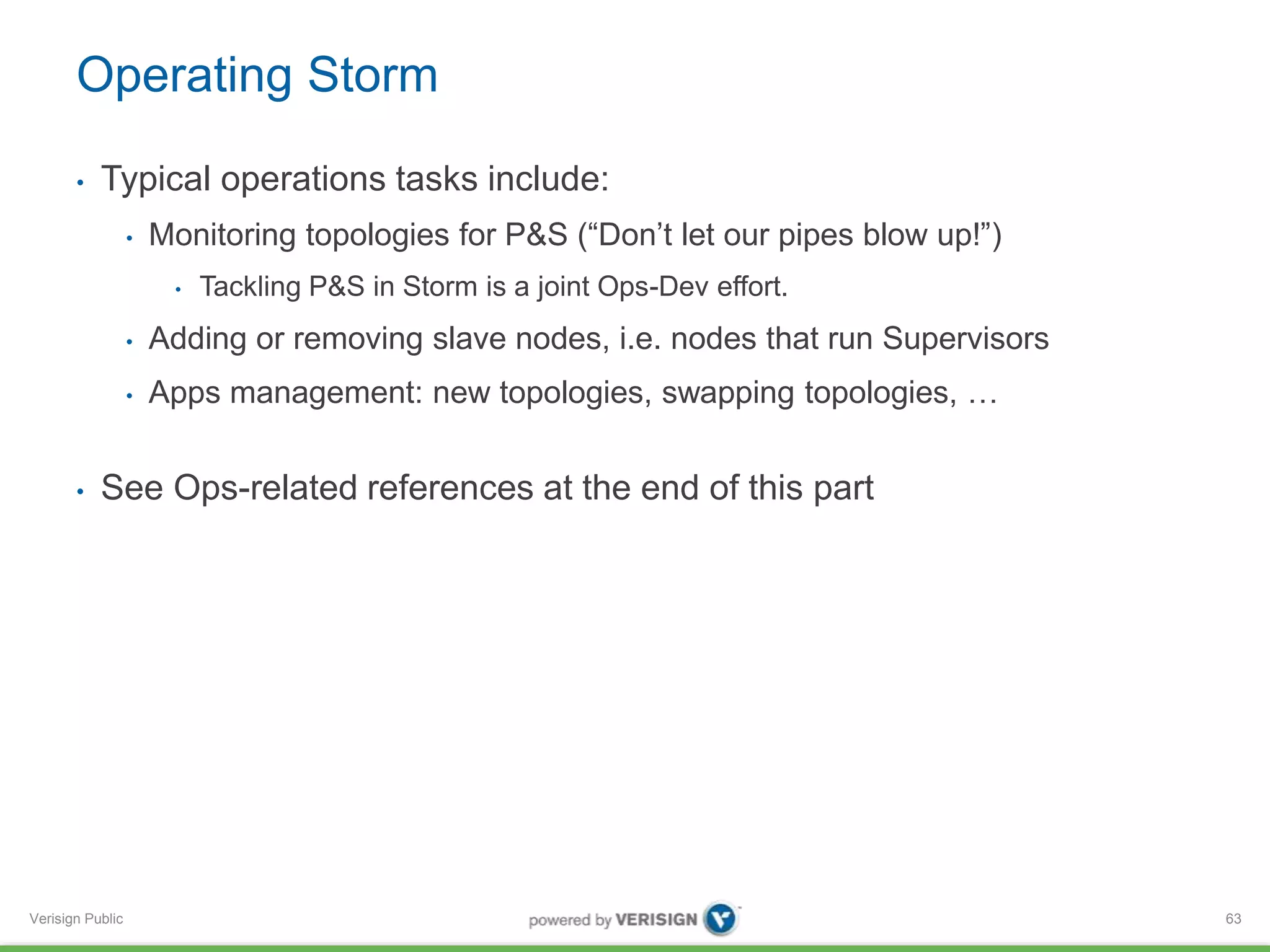Operating Storm 
• Typical operations tasks include: 
Verisign Public 
• Monitoring topologies for P&S (“Don’t let our pipes blow up!”) 
• Tackling P&S in Storm is a joint Ops-Dev effort. 
• Adding or removing slave nodes, i.e. nodes that run Supervisors 
• Apps management: new topologies, swapping topologies, … 
• See Ops-related references at the end of this part 
63 
 