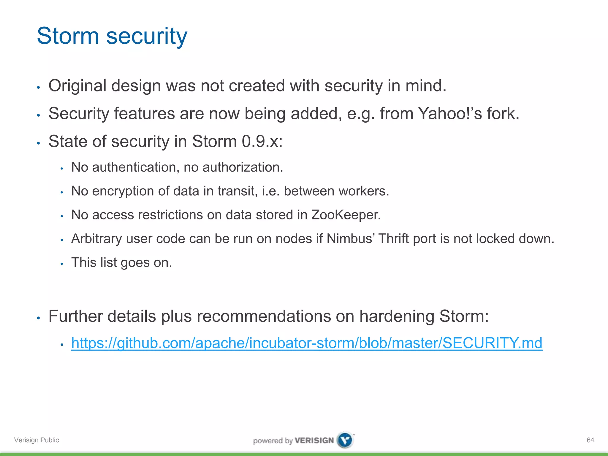 Storm security 
• Original design was not created with security in mind. 
• Security features are now being added, e.g. from Yahoo!’s fork. 
• State of security in Storm 0.9.x: 
Verisign Public 
• No authentication, no authorization. 
• No encryption of data in transit, i.e. between workers. 
• No access restrictions on data stored in ZooKeeper. 
• Arbitrary user code can be run on nodes if Nimbus’ Thrift port is not locked down. 
• This list goes on. 
• Further details plus recommendations on hardening Storm: 
• https://github.com/apache/incubator-storm/blob/master/SECURITY.md 
64 
 