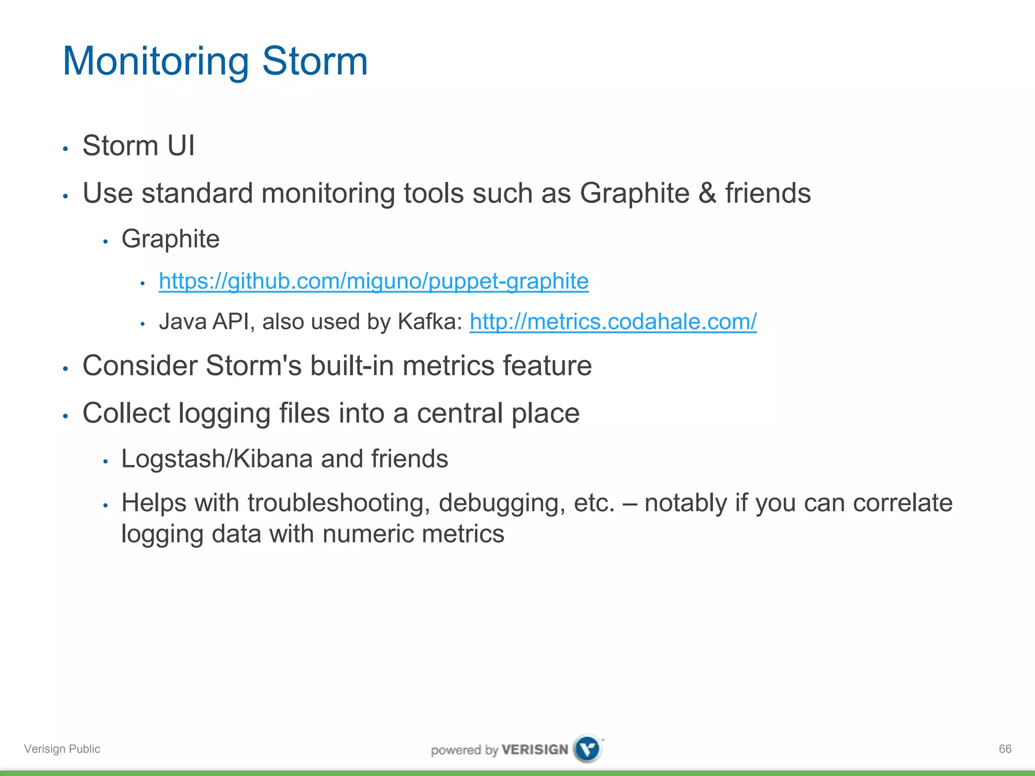 Monitoring Storm 
• Storm UI 
• Use standard monitoring tools such as Graphite & friends 
Verisign Public 
• Graphite 
• https://github.com/miguno/puppet-graphite 
• Java API, also used by Kafka: http://metrics.codahale.com/ 
• Consider Storm's built-in metrics feature 
• Collect logging files into a central place 
• Logstash/Kibana and friends 
• Helps with troubleshooting, debugging, etc. – notably if you can correlate 
logging data with numeric metrics 
66 
 