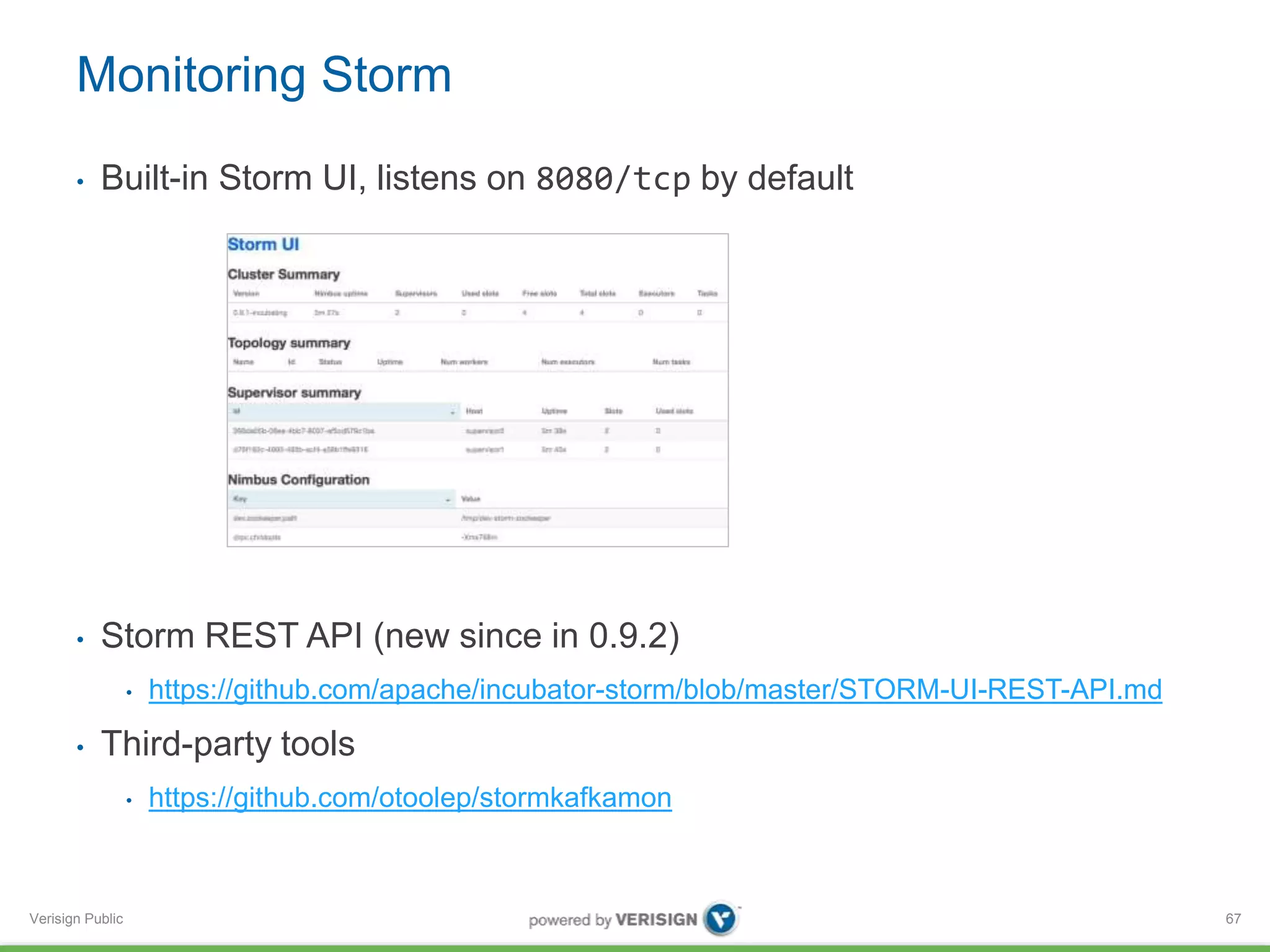 Monitoring Storm 
• Built-in Storm UI, listens on 8080/tcp by default 
• Storm REST API (new since in 0.9.2) 
Verisign Public 
• https://github.com/apache/incubator-storm/blob/master/STORM-UI-REST-API.md 
• Third-party tools 
• https://github.com/otoolep/stormkafkamon 
67 
 