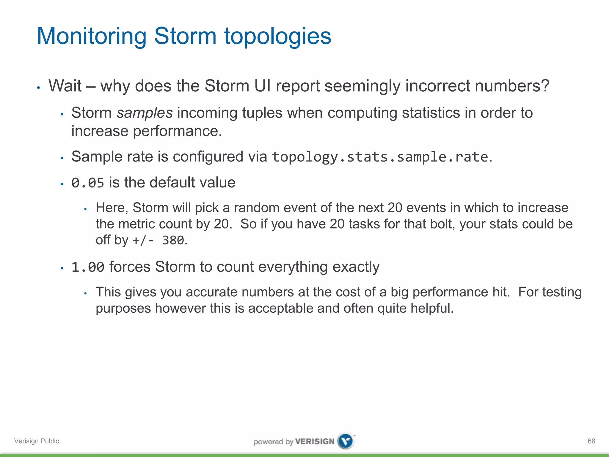 Monitoring Storm topologies 
• Wait – why does the Storm UI report seemingly incorrect numbers? 
Verisign Public 
• Storm samples incoming tuples when computing statistics in order to 
increase performance. 
• Sample rate is configured via topology.stats.sample.rate. 
• 0.05 is the default value 
• Here, Storm will pick a random event of the next 20 events in which to increase 
the metric count by 20. So if you have 20 tasks for that bolt, your stats could be 
off by +/- 380. 
• 1.00 forces Storm to count everything exactly 
• This gives you accurate numbers at the cost of a big performance hit. For testing 
purposes however this is acceptable and often quite helpful. 
68 
 