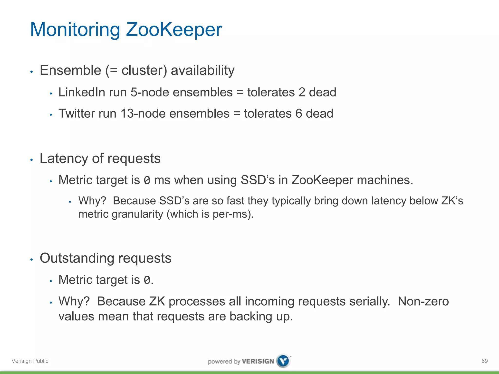 Monitoring ZooKeeper 
• Ensemble (= cluster) availability 
Verisign Public 
• LinkedIn run 5-node ensembles = tolerates 2 dead 
• Twitter run 13-node ensembles = tolerates 6 dead 
• Latency of requests 
• Metric target is 0 ms when using SSD’s in ZooKeeper machines. 
• Why? Because SSD’s are so fast they typically bring down latency below ZK’s 
metric granularity (which is per-ms). 
• Outstanding requests 
• Metric target is 0. 
• Why? Because ZK processes all incoming requests serially. Non-zero 
values mean that requests are backing up. 
69 
 